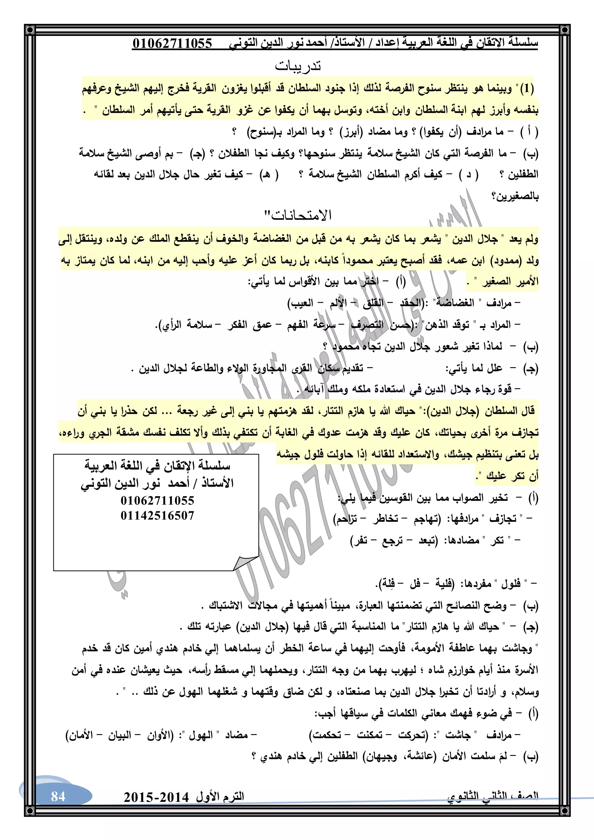 ‫العربية‬ ‫اللغة‬ ‫في‬ ‫اإلتقان‬ ‫سلسلة‬/ ‫إعداد‬/‫األستاذ‬‫التوني‬ ‫الدين‬ ‫نور‬‫أحمد‬06011766000
‫الثانوي‬ ‫الثاني‬ ‫الصف‬‫األول‬ ‫الترم‬1062-106084
‫تدريبات‬
(6)‫وعرفهم‬ ‫الشيخ‬ ‫إليهم‬ ‫فخرج‬ ‫القرية‬ ‫يغزون‬ ‫أقبلوا‬ ‫قد‬ ‫السلطان‬ ‫جنود‬ ‫إذا‬ ‫لذلك‬ ‫الفرصة‬ ‫سنوح‬ ‫ينتظر‬ ‫هو‬ ‫وبينما‬ "
‫أخته‬ ‫وابن‬ ‫السلطان‬ ‫ابنة‬ ‫لهم‬ ‫وأبرز‬ ‫بنفسه‬،‫غزو‬ ‫عن‬ ‫يكفوا‬ ‫أن‬ ‫بهما‬ ‫وتوسل‬" ‫السلطان‬ ‫أمر‬ ‫يأتيهم‬ ‫حتى‬ ‫القرية‬.
) ‫أ‬ (-)‫بـ(سنوح‬ ‫اد‬‫ر‬‫الم‬ ‫وما‬ ‫؟‬ )‫(أبرز‬ ‫مضاد‬ ‫وما‬ ‫؟‬ )‫يكفوا‬ ‫(أن‬ ‫ادف‬‫ر‬‫م‬ ‫ما‬‫؟‬
)‫(ب‬-‫ين‬ ‫سالمة‬ ‫الشيخ‬ ‫كان‬ ‫التي‬ ‫الفرصة‬ ‫ما‬)‫(جـ‬ ‫؟‬ ‫الطفالن‬ ‫نجا‬ ‫وكيف‬ ‫سنوحها؟‬ ‫تظر‬-‫سالمة‬ ‫الشيخ‬ ‫أوصى‬ ‫بم‬
) ‫د‬ ( ‫؟‬ ‫الطفلين‬-)‫هـ‬ ( ‫؟‬ ‫سالمة‬ ‫الشيخ‬ ‫السلطان‬ ‫أكرم‬ ‫كيف‬-‫لقائه‬ ‫بعد‬ ‫الدين‬ ‫جالل‬ ‫حال‬ ‫تغير‬ ‫كيف‬
‫بالصغيرين؟‬
"‫االمتحانات‬
‫ينق‬ ‫أن‬ ‫والخوف‬ ‫الغضاضة‬ ‫من‬ ‫قبل‬ ‫من‬ ‫به‬ ‫يشعر‬ ‫كان‬ ‫بما‬ ‫يشعر‬ " ‫الدين‬ ‫جالل‬ " ‫يعد‬ ‫ولم‬‫ولده‬ ‫عن‬ ‫الملك‬ ‫طع‬،‫إلى‬ ‫وينتقل‬
‫عمه‬ ‫ابن‬ )‫(ممدود‬ ‫ولد‬،‫كابنه‬ ‫محمودا‬ ‫يعتبر‬ ‫أصبح‬ ‫فقد‬،‫ابنه‬ ‫من‬ ‫إليه‬ ‫وأحب‬ ‫عليه‬ ‫أعز‬ ‫كان‬ ‫ربما‬ ‫بل‬،‫به‬ ‫يمتاز‬ ‫كان‬ ‫لما‬
. " ‫الصغير‬ ‫األمير‬)‫(أ‬-‫يأتي‬ ‫لما‬ ‫األقواس‬ ‫بين‬ ‫مما‬ ‫اختر‬:
-"‫الغضاضة‬ " ‫ادف‬‫ر‬‫م‬:‫(الحقد‬-‫القلق‬-‫األلم‬-‫الع‬)‫يب‬
-"‫الذهن‬ ‫توقد‬ " ‫بـ‬ ‫اد‬‫ر‬‫الم‬:‫التصرف‬ ‫(حسن‬-‫الفهم‬ ‫عة‬‫سر‬-‫الفكر‬ ‫عمق‬-.)‫أي‬‫ر‬‫ال‬ ‫سالمة‬
)‫(ب‬-‫؟‬ ‫محمود‬ ‫تجاه‬ ‫الدين‬ ‫جالل‬ ‫شعور‬ ‫تغير‬ ‫لماذا‬
)‫(جـ‬-‫يأتي‬ ‫لما‬ ‫علل‬:-. ‫الدين‬ ‫لجالل‬ ‫والطاعة‬ ‫الء‬‫و‬‫ال‬ ‫ة‬‫المجاور‬ ‫ى‬‫القر‬ ‫سكان‬ ‫تقديم‬
-‫ال‬ ‫جالل‬ ‫رجاء‬ ‫قوة‬. ‫آبائه‬ ‫وملك‬ ‫ملكه‬ ‫استعادة‬ ‫في‬ ‫دين‬
)‫الدين‬ ‫(جالل‬ ‫السلطان‬ ‫قال‬:‫التتار‬ ‫هازم‬ ‫يا‬ ‫هللا‬ ‫حياك‬ "،‫رجعة‬ ‫غير‬ ‫إلى‬ ‫بني‬ ‫يا‬ ‫هزمتهم‬ ‫لقد‬…‫أن‬ ‫بني‬ ‫يا‬ ‫ا‬‫ر‬‫حذ‬ ‫لكن‬
‫بحياتك‬ ‫ى‬‫أخر‬ ‫ة‬‫مر‬ ‫تجازف‬،‫اءه‬‫ر‬‫و‬ ‫ي‬‫الجر‬ ‫مشقة‬ ‫نفسك‬ ‫تكلف‬ ‫وأال‬ ‫بذلك‬ ‫تكتفي‬ ‫أن‬ ‫الغابة‬ ‫في‬ ‫عدوك‬ ‫هزمت‬ ‫وقد‬ ‫عليك‬ ‫كان‬،
‫بتنظ‬ ‫تعنى‬ ‫بل‬‫جيشك‬ ‫يم‬،‫جيشه‬ ‫فلول‬ ‫حاولت‬ ‫إذا‬ ‫للقائه‬ ‫واالستعداد‬
." ‫عليك‬ ‫تكر‬ ‫أن‬
)‫(أ‬-:‫يلي‬ ‫فيما‬ ‫القوسين‬ ‫بين‬ ‫مما‬ ‫الصواب‬ ‫تخير‬
-‫ادفها‬‫ر‬‫م‬ " ‫تجازف‬ ":‫(تهاجم‬-‫تخاطر‬-)‫احم‬‫ز‬‫ت‬
-‫مضادها‬ " ‫تكر‬ ":‫(تبعد‬-‫ترجع‬-)‫تفر‬
-‫مفردها‬ " ‫فلول‬ ":‫(فلية‬-‫فل‬-.)‫لة‬ِ‫ف‬
)‫(ب‬-‫ة‬‫العبار‬ ‫تضمنتها‬ ‫التي‬ ‫النصائح‬ ‫وضح‬،. ‫االشتباك‬ ‫مجاالت‬ ‫في‬ ‫أهميتها‬ ‫مبينا‬
)‫(جـ‬-. ‫تلك‬ ‫عبارته‬ )‫الدين‬ ‫(جالل‬ ‫فيها‬ ‫قال‬ ‫التي‬ ‫المناسبة‬ ‫ما‬ "‫التتار‬ ‫هازم‬ ‫يا‬ ‫هللا‬ ‫حياك‬ "
‫األمومة‬ ‫عاطفة‬ ‫بهما‬ ‫وجاشت‬ "،‫خدم‬ ‫قد‬ ‫كان‬ ‫أمين‬ ‫هندي‬ ‫خادم‬ ‫إلي‬ ‫يسلماهما‬ ‫أن‬ ‫الخطر‬ ‫ساعة‬ ‫في‬ ‫إليهما‬ ‫فأوحت‬
‫التتار‬ ‫وجه‬ ‫من‬ ‫بهما‬ ‫ليهرب‬ ‫؛‬ ‫شاه‬ ‫خوارزم‬ ‫أيام‬ ‫منذ‬ ‫ة‬‫األسر‬،‫أسه‬‫ر‬ ‫مسقط‬ ‫إلي‬ ‫ويحملهما‬،‫أمن‬ ‫في‬ ‫عنده‬ ‫يعيشان‬ ‫حيث‬
‫وسالم‬،‫ا‬‫ر‬‫أ‬ ‫و‬‫صنعتاه‬ ‫بما‬ ‫الدين‬ ‫جالل‬ ‫ا‬‫ر‬‫تخب‬ ‫أن‬ ‫دتا‬،. " .. ‫ذلك‬ ‫عن‬ ‫الهول‬ ‫شغلهما‬ ‫و‬ ‫وقتهما‬ ‫ضاق‬ ‫لكن‬ ‫و‬
)‫(أ‬-‫أجب‬ ‫سياقها‬ ‫في‬ ‫الكلمات‬ ‫معاني‬ ‫فهمك‬ ‫ضوء‬ ‫في‬:
-‫ادف‬‫ر‬‫م‬" ‫جاشت‬ ":‫(تحرك‬‫ت‬-‫تمكنت‬-)‫تحكمت‬-" ‫الهول‬ " ‫مضاد‬:‫(األوان‬-‫البيان‬-)‫األمان‬
)‫(ب‬-‫(عائشة‬ ‫األمان‬ ‫سلمت‬ َ‫لم‬،‫؟‬ ‫هندي‬ ‫خادم‬ ‫إلي‬ ‫الطفلين‬ )‫وجيهان‬
‫العربية‬ ‫اللغة‬ ‫في‬ ‫اإلتقان‬ ‫سلسلة‬
‫التوني‬ ‫الدين‬ ‫نور‬ ‫أحمد‬ / ‫األستاذ‬
06011766000
06621061007
 