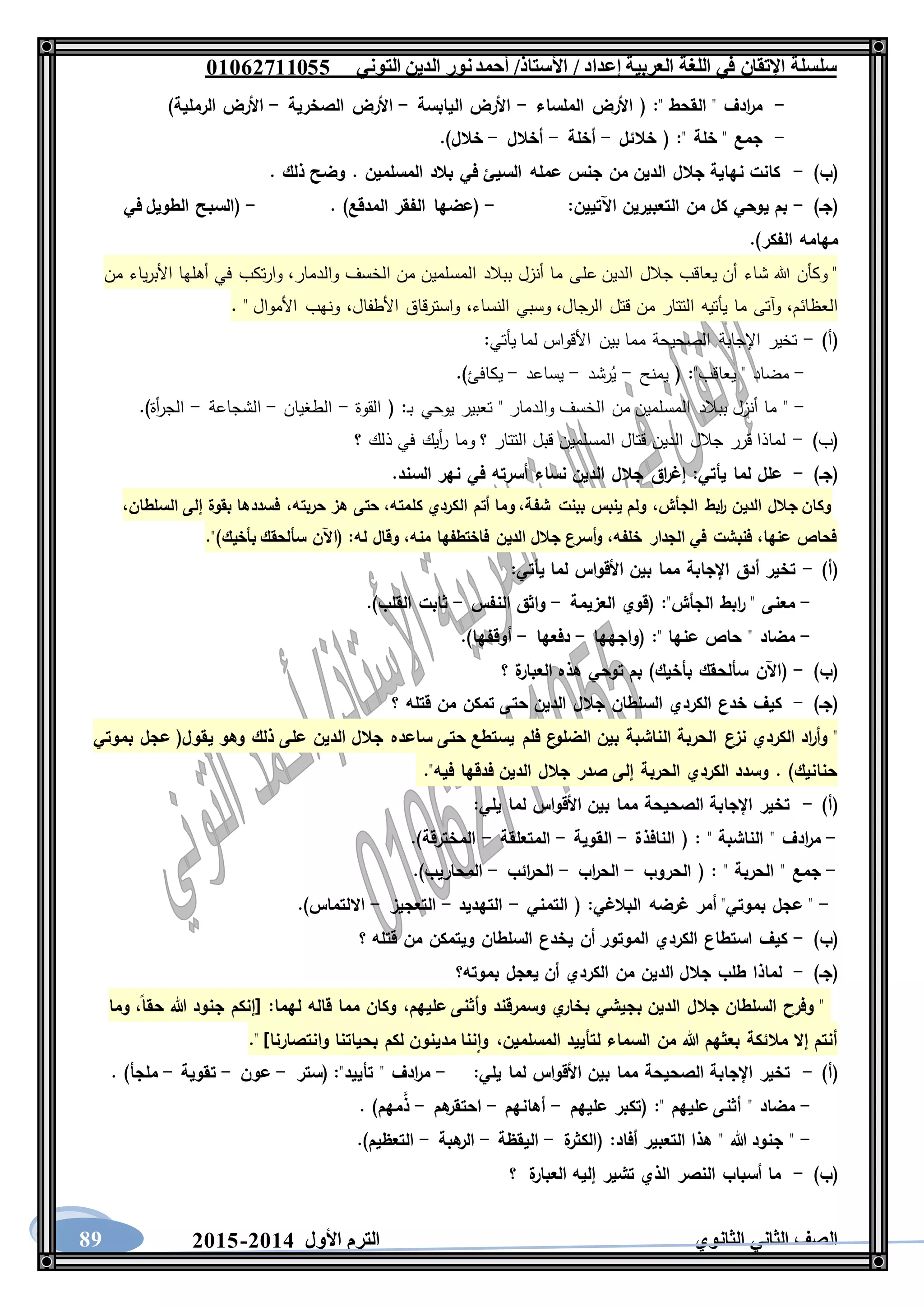 ‫العربية‬ ‫اللغة‬ ‫في‬ ‫اإلتقان‬ ‫سلسلة‬/ ‫إعداد‬/‫األستاذ‬‫التوني‬ ‫الدين‬ ‫نور‬‫أحمد‬06011766000
‫الثانوي‬ ‫الثاني‬ ‫الصف‬‫األول‬ ‫الترم‬1062-106089
-" ‫القحط‬ " ‫ادف‬‫ر‬‫م‬:‫الملساء‬ ‫األرض‬ (-‫اليابسة‬ ‫األرض‬-‫الصخرية‬ ‫األرض‬-)‫الرملية‬ ‫األرض‬
-" ‫خلة‬ " ‫جمع‬:‫خالئل‬ (-‫أخلة‬-‫أخالل‬-.)‫خالل‬
)‫(ب‬-. ‫ذلك‬ ‫وضح‬ . ‫المسلمين‬ ‫بالد‬ ‫في‬ ‫السيئ‬ ‫عمله‬ ‫جنس‬ ‫من‬ ‫الدين‬ ‫جالل‬ ‫نهاية‬ ‫كانت‬
)‫(جـ‬-:‫اآلتيين‬ ‫التعبيرين‬ ‫من‬ ‫كل‬ ‫يوحي‬ ‫بم‬-. )‫المدقع‬ ‫الفقر‬ ‫(عضها‬-‫في‬ ‫الطويل‬ ‫(السبح‬
.)‫الفكر‬ ‫مهامه‬
‫عل‬ ‫الدين‬ ‫جالل‬ ‫يعاقب‬ ‫أن‬ ‫شاء‬ ‫هللا‬ ‫وكأن‬ "‫والدمار‬ ‫الخسف‬ ‫من‬ ‫المسلمين‬ ‫ببالد‬ ‫أنزل‬ ‫ما‬ ‫ى‬،‫من‬ ‫ياء‬‫ر‬‫األب‬ ‫أهلها‬ ‫في‬ ‫تكب‬‫ر‬‫وا‬
‫العظائم‬،‫الرجال‬ ‫قتل‬ ‫من‬ ‫التتار‬ ‫يأتيه‬ ‫ما‬ ‫وآتى‬،‫النساء‬ ‫وسبي‬،‫األطفال‬ ‫واسترقاق‬،. " ‫األموال‬ ‫ونهب‬
)‫(أ‬-‫يأتي‬ ‫لما‬ ‫األقواس‬ ‫بين‬ ‫مما‬ ‫الصحيحة‬ ‫اإلجابة‬ ‫تخير‬:
-"‫يعاقب‬ " ‫مضاد‬:‫يمنح‬ (-‫رشد‬ُ‫ي‬-‫يساعد‬-.)‫يكافئ‬
-‫ـ‬‫ب‬ ‫يوحي‬ ‫تعبير‬ " ‫والدمار‬ ‫الخسف‬ ‫من‬ ‫المسلمين‬ ‫ببالد‬ ‫أنزل‬ ‫ما‬ ":‫القوة‬ (-‫الطغيان‬-‫الشجاعة‬-.)‫أة‬‫ر‬‫الج‬
)‫(ب‬-‫؟‬ ‫ذلك‬ ‫في‬ ‫أيك‬‫ر‬ ‫وما‬ ‫؟‬ ‫التتار‬ ‫قبل‬ ‫المسلمين‬ ‫قتال‬ ‫الدين‬ ‫جالل‬ ‫قرر‬ ‫لماذا‬
)‫(جـ‬-‫يأتي‬ ‫لما‬ ‫علل‬:‫ال‬ ‫نهر‬ ‫في‬ ‫أسرته‬ ‫نساء‬ ‫الدين‬ ‫جالل‬ ‫اق‬‫ر‬‫إغ‬.‫سند‬
،‫السلطان‬ ‫إلى‬ ‫بقوة‬ ‫فسددها‬ ،‫حربته‬ ‫هز‬ ‫حتى‬ ،‫كلمته‬ ‫الكردي‬ ‫أتم‬ ‫وما‬ ،‫شفة‬ ‫ببنت‬ ‫ينبس‬ ‫ولم‬ ،‫الجأش‬ ‫ابط‬‫ر‬ ‫الدين‬ ‫جالل‬ ‫وكان‬
.")‫بأخيك‬ ‫سألحقك‬ ‫(اآلن‬ :‫له‬ ‫وقال‬ ،‫منه‬ ‫فاختطفها‬ ‫الدين‬ ‫جالل‬ ‫أسرع‬‫و‬ ،‫خلفه‬ ‫الجدار‬ ‫في‬ ‫فنبشت‬ ،‫عنها‬ ‫فحاص‬
)‫(أ‬-‫يأ‬ ‫لما‬ ‫األقواس‬ ‫بين‬ ‫مما‬ ‫اإلجابة‬ ‫أدق‬ ‫تخير‬‫تي‬:
-"‫الجأش‬ ‫ابط‬‫ر‬ " ‫معنى‬:‫العزيمة‬ ‫(قوي‬-‫النفس‬ ‫واثق‬-.)‫القلب‬ ‫ثابت‬
-" ‫عنها‬ ‫حاص‬ " ‫مضاد‬:‫(واجهها‬-‫دفعها‬-.)‫أوقفها‬
)‫(ب‬-‫؟‬ ‫ة‬‫العبار‬ ‫هذه‬ ‫توحي‬ ‫بم‬ )‫بأخيك‬ ‫سألحقك‬ ‫(اآلن‬
)‫(جـ‬-‫؟‬ ‫قتله‬ ‫من‬ ‫تمكن‬ ‫حتى‬ ‫الدين‬ ‫جالل‬ ‫السلطان‬ ‫الكردي‬ ‫خدع‬ ‫كيف‬
‫نزع‬ ‫الكردي‬ ‫اد‬‫ر‬‫وأ‬ "‫بموتي‬ ‫عجل‬ (‫يقول‬ ‫وهو‬ ‫ذلك‬ ‫على‬ ‫الدين‬ ‫جالل‬ ‫ساعده‬ ‫حتى‬ ‫يستطع‬ ‫فلم‬ ‫ع‬‫الضلو‬ ‫بين‬ ‫الناشبة‬ ‫الحربة‬
."‫فيه‬ ‫فدقها‬ ‫الدين‬ ‫جالل‬ ‫صدر‬ ‫إلى‬ ‫الحربة‬ ‫الكردي‬ ‫وسدد‬ . )‫حنانيك‬
)‫(أ‬-:‫يلي‬ ‫لما‬ ‫األقواس‬ ‫بين‬ ‫مما‬ ‫الصحيحة‬ ‫اإلجابة‬ ‫تخير‬
-" ‫الناشبة‬ " ‫ادف‬‫ر‬‫م‬:‫النافذة‬ (-‫القوية‬-‫المتعلق‬‫ة‬-.)‫المخترقة‬
-" ‫الحربة‬ " ‫جمع‬:‫الحروب‬ (-‫اب‬‫ر‬‫الح‬-‫ائب‬‫ر‬‫الح‬-.)‫المحاريب‬
-‫البالغي‬ ‫غرضه‬ ‫أمر‬ "‫بموتي‬ ‫عجل‬ ":‫التمني‬ (-‫التهديد‬-‫التعجيز‬-.)‫االلتماس‬
)‫(ب‬-‫؟‬ ‫قتله‬ ‫من‬ ‫ويتمكن‬ ‫السلطان‬ ‫يخدع‬ ‫أن‬ ‫الموتور‬ ‫الكردي‬ ‫استطاع‬ ‫كيف‬
)‫(جـ‬-‫الكر‬ ‫من‬ ‫الدين‬ ‫جالل‬ ‫طلب‬ ‫لماذا‬‫بموته؟‬ ‫يعجل‬ ‫أن‬ ‫دي‬
‫عليهم‬ ‫وأثنى‬ ‫وسمرقند‬ ‫ي‬‫بخار‬ ‫بجيشي‬ ‫الدين‬ ‫جالل‬ ‫السلطان‬ ‫وفرح‬ "،‫لهما‬ ‫قاله‬ ‫مما‬ ‫وكان‬:‫حقا‬ ‫هللا‬ ‫جنود‬ ‫[إنكم‬،‫وما‬
‫المسلمين‬ ‫لتأييد‬ ‫السماء‬ ‫من‬ ‫هللا‬ ‫بعثهم‬ ‫مالئكة‬ ‫إال‬ ‫أنتم‬،." ]‫وانتصارنا‬ ‫بحياتنا‬ ‫لكم‬ ‫مدينون‬ ‫ننا‬‫وا‬
)‫(أ‬-‫بين‬ ‫مما‬ ‫الصحيحة‬ ‫اإلجابة‬ ‫تخير‬‫يلي‬ ‫لما‬ ‫األقواس‬:-"‫تأييد‬ " ‫ادف‬‫ر‬‫م‬:‫(ستر‬-‫عون‬-‫تقوية‬-. )‫ملجأ‬
-" ‫عليهم‬ ‫أثنى‬ " ‫مضاد‬:‫عليهم‬ ‫(تكبر‬-‫أهانهم‬-‫هم‬‫احتقر‬-. )‫مهم‬َّ‫ذ‬
-‫أفاد‬ ‫التعبير‬ ‫هذا‬ " ‫هللا‬ ‫جنود‬ ":‫ة‬‫(الكثر‬-‫اليقظة‬-‫هبة‬‫الر‬-.)‫التعظيم‬
)‫(ب‬-‫الع‬ ‫إليه‬ ‫تشير‬ ‫الذي‬ ‫النصر‬ ‫أسباب‬ ‫ما‬‫ة‬‫بار‬‫؟‬
 