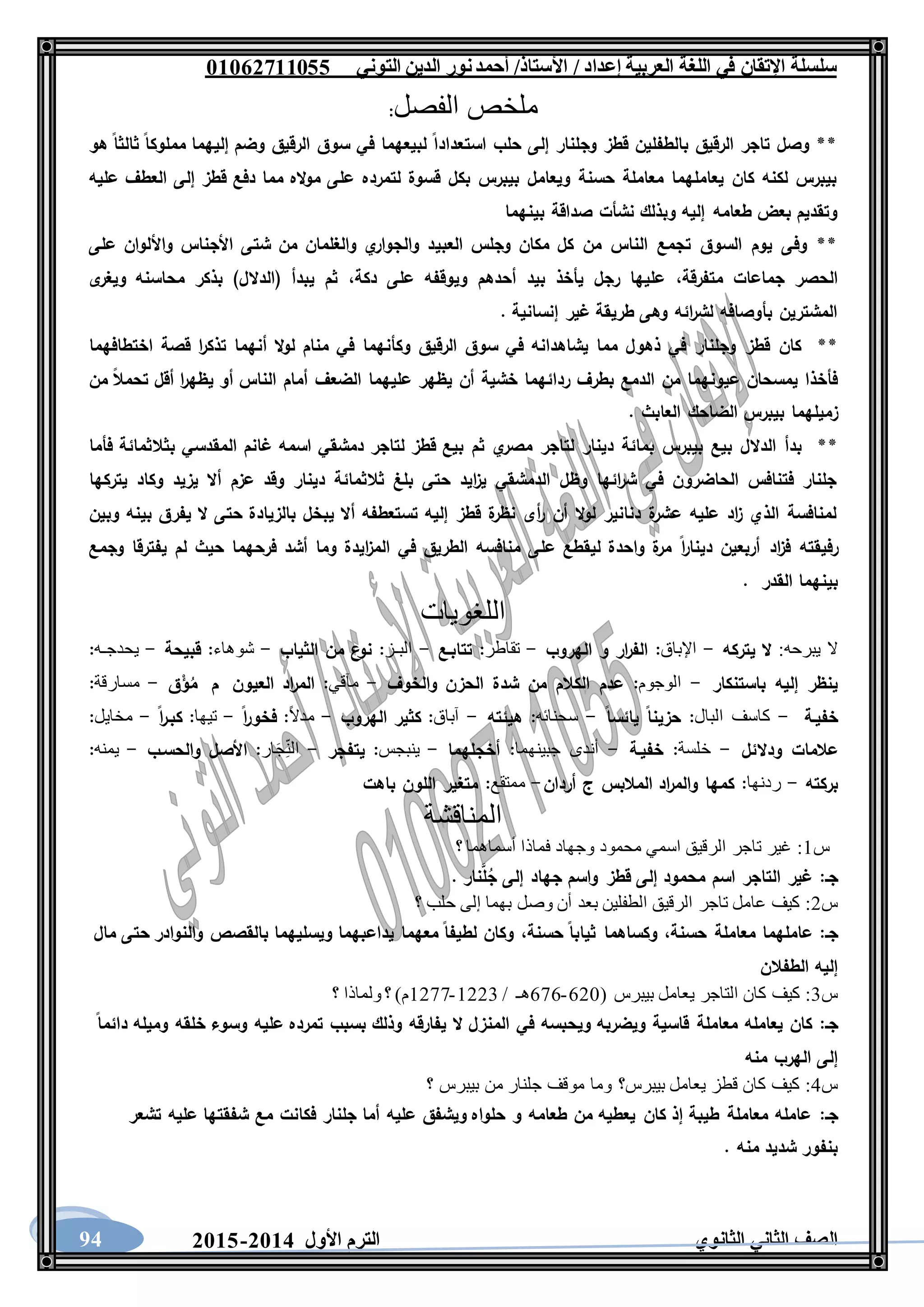 ‫العربية‬ ‫اللغة‬ ‫في‬ ‫اإلتقان‬ ‫سلسلة‬/ ‫إعداد‬/‫األستاذ‬‫التوني‬ ‫الدين‬ ‫نور‬‫أحمد‬06011766000
‫الثانوي‬ ‫الثاني‬ ‫الصف‬‫األول‬ ‫الترم‬1062-106094
‫الفصل‬ ‫ملخص‬:
‫است‬ ‫حلب‬ ‫إلى‬ ‫وجلنار‬ ‫قطز‬ ‫بالطفلين‬ ‫الرقيق‬ ‫تاجر‬ ‫وصل‬ **‫هو‬ ‫ثالثا‬ ‫مملوكا‬ ‫إليهما‬ ‫وضم‬ ‫الرقيق‬ ‫سوق‬ ‫في‬ ‫لبيعهما‬ ‫عدادا‬
‫عليه‬ ‫العطف‬ ‫إلى‬ ‫قطز‬ ‫دفع‬ ‫مما‬ ‫اله‬‫و‬‫م‬ ‫على‬ ‫لتمرده‬ ‫قسوة‬ ‫بكل‬ ‫بيبرس‬ ‫ويعامل‬ ‫حسنة‬ ‫معاملة‬ ‫يعاملهما‬ ‫كان‬ ‫لكنه‬ ‫بيبرس‬
‫بينهما‬ ‫صداقة‬ ‫نشأت‬ ‫وبذلك‬ ‫إليه‬ ‫طعامه‬ ‫بعض‬ ‫وتقديم‬
‫العبي‬ ‫وجلس‬ ‫مكان‬ ‫كل‬ ‫من‬ ‫الناس‬ ‫تجمع‬ ‫السوق‬ ‫يوم‬ ‫وفى‬ **‫على‬ ‫واأللوان‬ ‫األجناس‬ ‫شتى‬ ‫من‬ ‫والغلمان‬ ‫ي‬‫والجوار‬ ‫د‬
‫متفرقة‬ ‫جماعات‬ ‫الحصر‬،‫دكة‬ ‫على‬ ‫ويوقفه‬ ‫أحدهم‬ ‫بيد‬ ‫يأخذ‬ ‫رجل‬ ‫عليها‬،‫ى‬‫ويغر‬ ‫محاسنه‬ ‫بذكر‬ )‫(الدالل‬ ‫يبدأ‬ ‫ثم‬
. ‫إنسانية‬ ‫غير‬ ‫طريقة‬ ‫وهى‬ ‫ائه‬‫ر‬‫لش‬ ‫بأوصافه‬ ‫المشترين‬
**‫وكأنهما‬ ‫الرقيق‬ ‫سوق‬ ‫في‬ ‫يشاهدانه‬ ‫مما‬ ‫ذهول‬ ‫في‬ ‫وجلنار‬ ‫قطز‬ ‫كان‬‫اختطافهما‬ ‫قصة‬ ‫ا‬‫ر‬‫تذك‬ ‫أنهما‬ ‫ال‬‫و‬‫ل‬ ‫منام‬ ‫في‬
‫من‬ ‫تحمال‬ ‫أقل‬ ‫ا‬‫ر‬‫يظه‬ ‫أو‬ ‫الناس‬ ‫أمام‬ ‫الضعف‬ ‫عليهما‬ ‫يظهر‬ ‫أن‬ ‫خشية‬ ‫ردائهما‬ ‫بطرف‬ ‫الدمع‬ ‫من‬ ‫عيونهما‬ ‫يمسحان‬ ‫فأخذا‬
. ‫العابث‬ ‫الضاحك‬ ‫بيبرس‬ ‫زميلهما‬
**‫ال‬ ‫غانم‬ ‫اسمه‬ ‫دمشقي‬ ‫لتاجر‬ ‫قطز‬ ‫بيع‬ ‫ثم‬ ‫ي‬‫مصر‬ ‫لتاجر‬ ‫دينار‬ ‫بمائة‬ ‫بيبرس‬ ‫بيع‬ ‫الدالل‬ ‫بدأ‬‫فأما‬ ‫بثالثمائة‬ ‫مقدسي‬
‫يتركها‬ ‫وكاد‬ ‫يزيد‬ ‫أال‬ ‫عزم‬ ‫وقد‬ ‫دينار‬ ‫ثالثمائة‬ ‫بلغ‬ ‫حتى‬ ‫ايد‬‫ز‬‫ي‬ ‫الدمشقي‬ ‫وظل‬ ‫ائها‬‫ر‬‫ش‬ ‫في‬ ‫الحاضرون‬ ‫فتنافس‬ ‫جلنار‬
‫وبين‬ ‫بينه‬ ‫يفرق‬ ‫ال‬ ‫حتى‬ ‫بالزيادة‬ ‫يبخل‬ ‫أال‬ ‫تستعطفه‬ ‫إليه‬ ‫قطز‬ ‫ة‬‫نظر‬ ‫أى‬‫ر‬ ‫أن‬ ‫ال‬‫و‬‫ل‬ ‫دنانير‬ ‫ة‬‫عشر‬ ‫عليه‬ ‫اد‬‫ز‬ ‫الذي‬ ‫لمنافسة‬
‫ا‬‫ر‬‫دينا‬ ‫أربعين‬ ‫اد‬‫ز‬‫ف‬ ‫رفيقته‬‫وجمع‬ ‫يفترقا‬ ‫لم‬ ‫حيث‬ ‫فرحهما‬ ‫أشد‬ ‫وما‬ ‫ايدة‬‫ز‬‫الم‬ ‫في‬ ‫الطريق‬ ‫منافسه‬ ‫على‬ ‫ليقطع‬ ‫واحدة‬ ‫ة‬‫مر‬
‫القدر‬ ‫بينهما‬.
‫اللغويات‬
‫يبرحه‬ ‫ال‬:‫يتركه‬ ‫ال‬-‫اإلباق‬:‫الهروب‬ ‫و‬ ‫ار‬‫ر‬‫الف‬-‫تقاطر‬:‫تتابـع‬-‫البـز‬:‫الثياب‬ ‫من‬ ‫ع‬‫نو‬-‫شوهاء‬:‫قبيحة‬-‫يحدجـه‬:
‫باستنكار‬ ‫إليه‬ ‫ينظر‬-‫الوجوم‬:‫الكال‬ ‫عدم‬‫والخوف‬ ‫الحزن‬ ‫شدة‬ ‫من‬ ‫م‬-‫مثقي‬:‫العيون‬ ‫اد‬‫ر‬‫الم‬‫م‬‫ق‬ْ‫ؤ‬ُ‫م‬-‫مسارقة‬:
‫خفيـة‬-‫كاسف‬‫البال‬:‫يائسا‬ ‫حزينا‬-‫سحنائه‬:‫هيئته‬-‫آباق‬:‫الهروب‬ ‫كثير‬-ً‫ال‬‫مد‬:‫ا‬‫ر‬‫فخو‬-‫تيها‬:‫ا‬‫ر‬‫كبـ‬-‫مخايل‬:
‫ودالئل‬ ‫عالمات‬-‫خلسة‬:‫خفيـة‬-‫أندى‬‫جبينهما‬:‫أخجلهما‬-‫ينبجس‬:‫يتفجر‬-‫ار‬َ‫ج‬ِّ‫ن‬‫ال‬:‫ا‬‫والحسـب‬ ‫ألصل‬-‫يمنه‬:
‫بركته‬-‫ردنها‬:‫أردان‬ ‫ج‬ ‫المالبس‬ ‫اد‬‫ر‬‫والم‬ ‫كمها‬-‫ممتقع‬:‫باهت‬ ‫اللون‬ ‫متغير‬
‫المناقشة‬
‫س‬1:‫؟‬ ‫أسماهما‬ ‫فماذا‬ ‫وجهاد‬ ‫محمود‬ ‫اسمي‬ ‫الرقيق‬ ‫تاجر‬ ‫غير‬
‫جـ‬:. ‫نار‬َّ‫ل‬ُ‫ج‬ ‫إلى‬ ‫جهاد‬ ‫واسم‬ ‫قطز‬ ‫إلى‬ ‫محمود‬ ‫اسم‬ ‫التاجر‬ ‫غير‬
‫س‬2:‫و‬ ‫أن‬ ‫بعد‬ ‫الطفلين‬ ‫الرقيق‬ ‫تاجر‬ ‫عامل‬ ‫كيف‬‫؟‬ ‫حلب‬ ‫إلى‬ ‫بهما‬ ‫صل‬
‫جـ‬:‫حسنة‬ ‫معاملة‬ ‫عاملهما‬،‫حسنة‬ ‫ثيابا‬ ‫وكساهما‬،‫مال‬ ‫حتى‬ ‫والنوادر‬ ‫بالقصص‬ ‫ويسليهما‬ ‫يداعبهما‬ ‫معهما‬ ‫لطيفا‬ ‫وكان‬
‫الطفالن‬ ‫إليه‬
‫س‬3:( ‫بيبرس‬ ‫يعامل‬ ‫التاجر‬ ‫كان‬ ‫كيف‬621-676‫هـ‬/1223-1277‫؟‬ ‫ولماذا‬ ‫؟‬ )‫م‬
‫جـ‬:‫المن‬ ‫في‬ ‫ويحبسه‬ ‫ويضربه‬ ‫قاسية‬ ‫معاملة‬ ‫يعامله‬ ‫كان‬‫دائما‬ ‫وميله‬ ‫خلقه‬ ‫وسوء‬ ‫عليه‬ ‫تمرده‬ ‫بسبب‬ ‫وذلك‬ ‫يفارقه‬ ‫ال‬ ‫زل‬
‫منه‬ ‫الهرب‬ ‫إلى‬
‫س‬4:‫؟‬ ‫بيبرس‬ ‫من‬ ‫جلنار‬ ‫موقف‬ ‫وما‬ ‫بيبرس؟‬ ‫يعامل‬ ‫قطز‬ ‫كان‬ ‫كيف‬
‫جـ‬:‫تشعر‬ ‫عليه‬ ‫شفقتها‬ ‫مع‬ ‫فكانت‬ ‫جلنار‬ ‫أما‬ ‫عليه‬ ‫ويشفق‬ ‫حلواه‬ ‫و‬ ‫طعامه‬ ‫من‬ ‫يعطيه‬ ‫كان‬ ‫إذ‬ ‫طيبة‬ ‫معاملة‬ ‫عامله‬
. ‫منه‬ ‫شديد‬ ‫بنفور‬
 