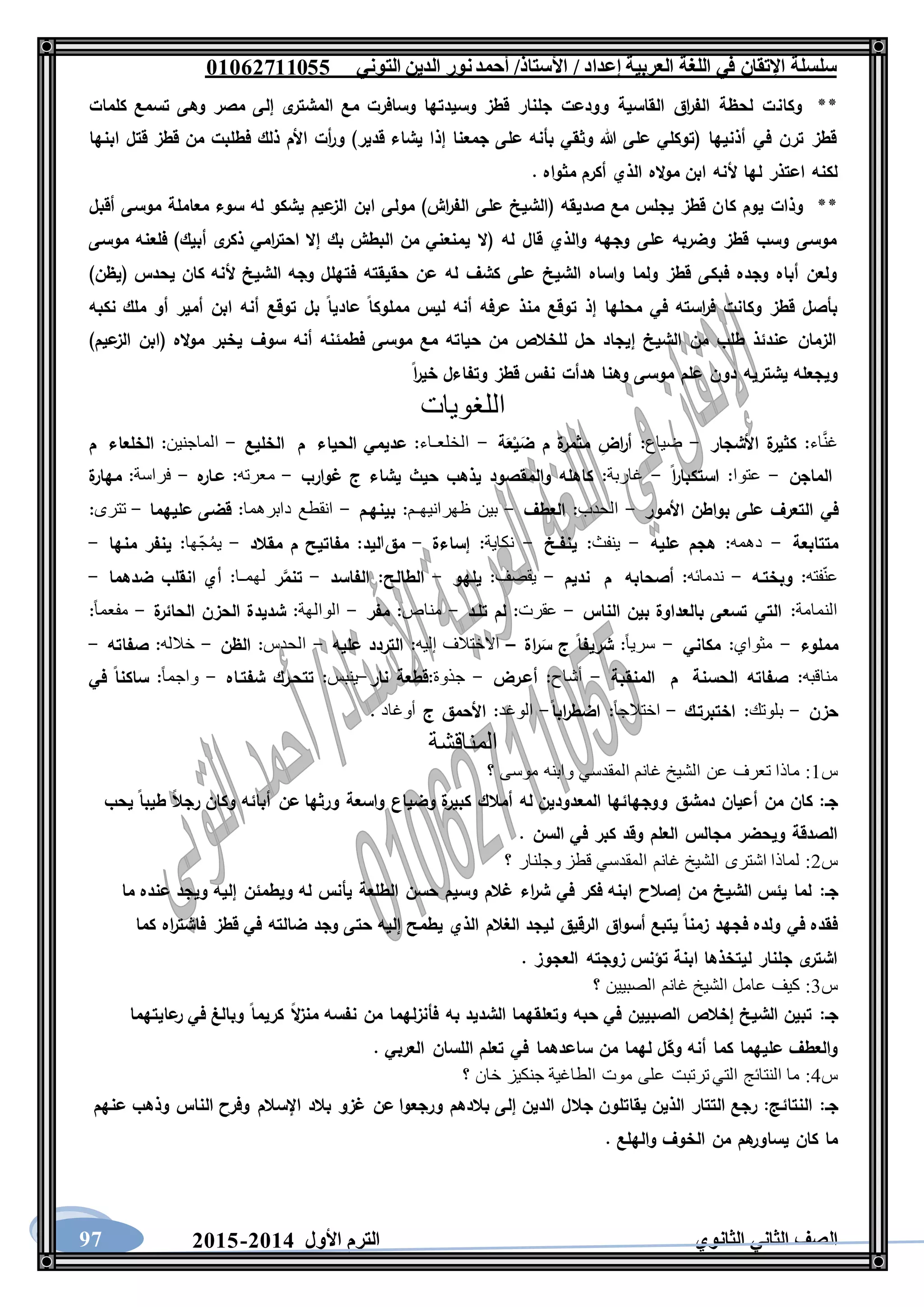 ‫العربية‬ ‫اللغة‬ ‫في‬ ‫اإلتقان‬ ‫سلسلة‬/ ‫إعداد‬/‫األستاذ‬‫التوني‬ ‫الدين‬ ‫نور‬‫أحمد‬06011766000
‫الثانوي‬ ‫الثاني‬ ‫الصف‬‫األول‬ ‫الترم‬1062-106097
**‫وكان‬‫كلمات‬ ‫تسمع‬ ‫وهى‬ ‫مصر‬ ‫إلى‬ ‫ى‬‫المشتر‬ ‫مع‬ ‫وسافرت‬ ‫وسيدتها‬ ‫قطز‬ ‫جلنار‬ ‫وودعت‬ ‫القاسية‬ ‫اق‬‫ر‬‫الف‬ ‫لحظة‬ ‫ت‬
‫ابنها‬ ‫قتل‬ ‫قطز‬ ‫من‬ ‫فطلبت‬ ‫ذلك‬ ‫األم‬ ‫أت‬‫ر‬‫و‬ )‫قدير‬ ‫يشاء‬ ‫إذا‬ ‫جمعنا‬ ‫على‬ ‫بأنه‬ ‫وثقي‬ ‫هللا‬ ‫على‬ ‫(توكلي‬ ‫أذنيها‬ ‫في‬ ‫ترن‬ ‫قطز‬
. ‫مثواه‬ ‫أكرم‬ ‫الذي‬ ‫اله‬‫و‬‫م‬ ‫ابن‬ ‫ألنه‬ ‫لها‬ ‫اعتذر‬ ‫لكنه‬
**‫كا‬ ‫يوم‬ ‫وذات‬‫أقبل‬ ‫موسى‬ ‫معاملة‬ ‫سوء‬ ‫له‬ ‫يشكو‬ ‫عيم‬‫الز‬ ‫ابن‬ ‫مولى‬ )‫اش‬‫ر‬‫الف‬ ‫على‬ ‫(الشيخ‬ ‫صديقه‬ ‫مع‬ ‫يجلس‬ ‫قطز‬ ‫ن‬
‫موسى‬ ‫فلعنه‬ )‫أبيك‬ ‫ى‬‫ذكر‬ ‫امي‬‫ر‬‫احت‬ ‫إال‬ ‫بك‬ ‫البطش‬ ‫من‬ ‫يمنعني‬ ‫(ال‬ ‫له‬ ‫قال‬ ‫والذي‬ ‫وجهه‬ ‫على‬ ‫وضربه‬ ‫قطز‬ ‫وسب‬ ‫موسى‬
‫ال‬ ‫وجه‬ ‫فتهلل‬ ‫حقيقته‬ ‫عن‬ ‫له‬ ‫كشف‬ ‫على‬ ‫الشيخ‬ ‫واساه‬ ‫ولما‬ ‫قطز‬ ‫فبكى‬ ‫وجده‬ ‫أباه‬ ‫ولعن‬)‫(يظن‬ ‫يحدس‬ ‫كان‬ ‫ألنه‬ ‫شيخ‬
‫نكبه‬ ‫ملك‬ ‫أو‬ ‫أمير‬ ‫ابن‬ ‫أنه‬ ‫توقع‬ ‫بل‬ ‫عاديا‬ ‫مملوكا‬ ‫ليس‬ ‫أنه‬ ‫عرفه‬ ‫منذ‬ ‫توقع‬ ‫إذ‬ ‫محلها‬ ‫في‬ ‫استه‬‫ر‬‫ف‬ ‫وكانت‬ ‫قطز‬ ‫بأصل‬
)‫عيم‬‫الز‬ ‫(ابن‬ ‫اله‬‫و‬‫م‬ ‫يخبر‬ ‫سوف‬ ‫أنه‬ ‫فطمئنه‬ ‫موسى‬ ‫مع‬ ‫حياته‬ ‫من‬ ‫للخالص‬ ‫حل‬ ‫إيجاد‬ ‫الشيخ‬ ‫من‬ ‫طلب‬ ‫عندئذ‬ ‫الزمان‬
‫وهن‬ ‫موسى‬ ‫علم‬ ‫دون‬ ‫يشتريه‬ ‫ويجعله‬‫ا‬‫ر‬‫خي‬ ‫وتفاءل‬ ‫قطز‬ ‫نفس‬ ‫هدأت‬ ‫ا‬
‫اللغويات‬
‫اء‬َّ‫ن‬‫غ‬:‫األشجار‬ ‫ة‬‫كثير‬-‫ضياع‬:‫ة‬َ‫ع‬ْ‫ي‬َ‫ض‬ ‫م‬ ‫ة‬‫مثمر‬ ِ‫اض‬‫ر‬‫أ‬-‫الخلعـاء‬:‫الحياء‬ ‫عديمي‬‫م‬‫الخليع‬-‫الماجنين‬:‫الخلعاء‬‫م‬
‫الماجن‬-‫عتوا‬:‫ا‬‫ر‬‫استكبا‬-‫غاربة‬:‫غوارب‬ ‫ج‬ ‫يشاء‬ ‫حيث‬ ‫يذهب‬ ‫والمقصود‬ ‫كاهله‬-‫معرته‬:‫ه‬‫عـار‬-‫فراسة‬:‫ة‬‫مهار‬
‫في‬‫األمور‬ ‫بواطن‬ ‫على‬ ‫التعرف‬-‫الحدب‬:‫العطف‬-‫بين‬‫ظهرانيهـم‬:‫بينهـم‬-‫انقطع‬‫دابرهما‬:‫عليهما‬ ‫قضى‬-‫تترى‬:
‫متتابعة‬-‫دهمه‬:‫عليه‬ ‫هجم‬-‫ينفث‬:‫ينفـخ‬-‫نكاية‬:‫إساءة‬-‫مق‬‫ا‬‫ليد‬:‫مقالد‬ ‫م‬ ‫مفاتيح‬-‫ّها‬‫ج‬ُ‫م‬‫ي‬:‫منها‬ ‫ينفر‬-
‫فته‬ّ‫ن‬‫ع‬:‫وبختـه‬-‫ندمائه‬:‫أصحابه‬‫م‬‫نديم‬-‫يقصف‬:‫يلهو‬-‫الطالح‬:‫الفاسد‬-‫ر‬َّ‫تنم‬‫لهمـا‬:‫ضدهما‬ ‫انقلب‬ ‫أي‬-
‫النمامة‬:‫الناس‬ ‫بين‬ ‫بالعداوة‬ ‫تسعى‬ ‫التي‬-‫عقرت‬:‫تلـد‬ ‫لم‬-‫مناص‬:‫مفر‬-‫الوالهة‬:‫ة‬‫الحائر‬ ‫الحزن‬ ‫شديدة‬-ً‫ا‬‫مفعم‬:
‫مملوء‬-‫مثواي‬:‫مكاني‬-ً‫ا‬‫سري‬:‫اة‬‫ر‬َ‫س‬ ‫ج‬ ‫شريفا‬–‫االختالف‬‫إليه‬:‫عليه‬ ‫التردد‬-‫الحدس‬:‫الظن‬-‫خالله‬:‫صفا‬‫ته‬-
‫مناقبه‬:‫الحسنة‬ ‫صفاته‬‫م‬‫المنقبة‬-‫أشاح‬:‫أعـرض‬-‫جذوة‬:‫نار‬ ‫قطعة‬-‫ينبس‬:‫شفتـاه‬ ‫تتحـرك‬-ً‫ا‬‫واجم‬:‫في‬ ‫ساكنا‬
‫حزن‬-‫بلوتك‬:‫اختبرتـك‬-ً‫ا‬‫اختالج‬:‫ابا‬‫ر‬‫اضط‬-‫الوغد‬:‫ج‬ ‫األحمق‬‫أوغاد‬.
‫المناقشة‬
‫س‬1:‫؟‬ ‫موسى‬ ‫وابنه‬ ‫المقدسي‬ ‫غانم‬ ‫الشيخ‬ ‫عن‬ ‫تعرف‬ ‫ماذا‬
‫دمش‬ ‫أعيان‬ ‫من‬ ‫كان‬ :‫جـ‬‫يحب‬ ‫طيبا‬ ‫رجال‬ ‫وكان‬ ‫أبائه‬ ‫عن‬ ‫ورثها‬ ‫واسعة‬ ‫وضياع‬ ‫ة‬‫كبير‬ ‫أمالك‬ ‫له‬ ‫المعدودين‬ ‫ووجهائها‬ ‫ق‬
. ‫السن‬ ‫في‬ ‫كبر‬ ‫وقد‬ ‫العلم‬ ‫مجالس‬ ‫ويحضر‬ ‫الصدقة‬
‫س‬2:‫؟‬ ‫وجلنار‬ ‫قطز‬ ‫المقدسي‬ ‫غانم‬ ‫الشيخ‬ ‫اشترى‬ ‫لماذا‬
‫جـ‬:‫ويطمئن‬ ‫له‬ ‫يأنس‬ ‫الطلعة‬ ‫حسن‬ ‫وسيم‬ ‫غالم‬ ‫اء‬‫ر‬‫ش‬ ‫في‬ ‫فكر‬ ‫ابنه‬ ‫إصالح‬ ‫من‬ ‫الشيخ‬ ‫يئس‬ ‫لما‬‫ما‬ ‫عنده‬ ‫ويجد‬ ‫إليه‬
‫كما‬ ‫اه‬‫ر‬‫فاشت‬ ‫قطز‬ ‫في‬ ‫ضالته‬ ‫وجد‬ ‫حتى‬ ‫إليه‬ ‫يطمح‬ ‫الذي‬ ‫الغالم‬ ‫ليجد‬ ‫الرقيق‬ ‫أسواق‬ ‫يتبع‬ ‫زمنا‬ ‫فجهد‬ ‫ولده‬ ‫في‬ ‫فقده‬
. ‫العجوز‬ ‫زوجته‬ ‫تؤنس‬ ‫ابنة‬ ‫ليتخذها‬ ‫جلنار‬ ‫ى‬‫اشتر‬
‫س‬3:‫؟‬ ‫الصبيين‬ ‫غانم‬ ‫الشيخ‬ ‫عامل‬ ‫كيف‬
‫جـ‬:‫به‬ ‫الشديد‬ ‫وتعلقهما‬ ‫حبه‬ ‫في‬ ‫الصبيين‬ ‫إخالص‬ ‫الشيخ‬ ‫تبين‬‫عايتهما‬‫ر‬ ‫في‬ ‫وبالغ‬ ‫كريما‬ ‫ال‬‫ز‬‫من‬ ‫نفسه‬ ‫من‬ ‫فأنزلهما‬
. ‫العربي‬ ‫اللسان‬ ‫تعلم‬ ‫في‬ ‫ساعدهما‬ ‫من‬ ‫لهما‬ ‫ل‬‫وك‬ ‫أنه‬ ‫كما‬ ‫عليهما‬ ‫والعطف‬
‫س‬4:‫؟‬ ‫خان‬ ‫جنكيز‬ ‫الطاغية‬ ‫موت‬ ‫على‬ ‫ترتبت‬ ‫التي‬ ‫النتائج‬ ‫ما‬
‫جـ‬:‫النتائج‬:‫اإلس‬ ‫بالد‬ ‫غزو‬ ‫عن‬ ‫ورجعوا‬ ‫بالدهم‬ ‫إلى‬ ‫الدين‬ ‫جالل‬ ‫يقاتلون‬ ‫الذين‬ ‫التتار‬ ‫رجع‬‫عنهم‬ ‫وذهب‬ ‫الناس‬ ‫وفرح‬ ‫الم‬
. ‫والهلع‬ ‫الخوف‬ ‫من‬ ‫هم‬‫يساور‬ ‫كان‬ ‫ما‬
 
