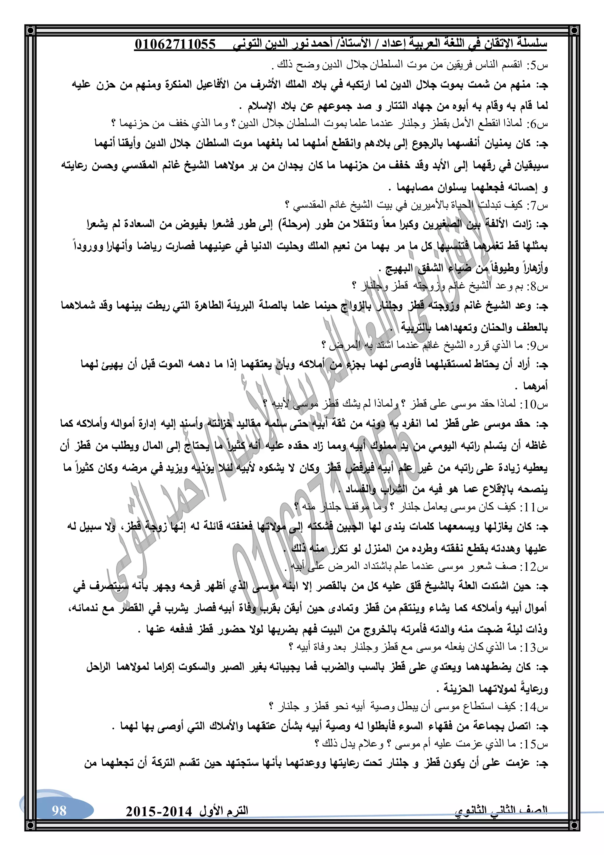 ‫العربية‬ ‫اللغة‬ ‫في‬ ‫اإلتقان‬ ‫سلسلة‬/ ‫إعداد‬/‫األستاذ‬‫التوني‬ ‫الدين‬ ‫نور‬‫أحمد‬06011766000
‫الثانوي‬ ‫الثاني‬ ‫الصف‬‫األول‬ ‫الترم‬1062-106098
‫س‬5:. ‫ذلك‬ ‫وضح‬ ‫الدين‬ ‫جالل‬ ‫السلطان‬ ‫موت‬ ‫من‬ ‫فريقين‬ ‫الناس‬ ‫انقسم‬
‫جـ‬:‫عليه‬ ‫حزن‬ ‫من‬ ‫ومنهم‬ ‫ة‬‫المنكر‬ ‫األفاعيل‬ ‫من‬ ‫األشرف‬ ‫الملك‬ ‫بالد‬ ‫في‬ ‫ارتكبه‬ ‫لما‬ ‫الدين‬ ‫جالل‬ ‫بموت‬ ‫شمت‬ ‫من‬ ‫منهم‬
‫الت‬ ‫جهاد‬ ‫من‬ ‫أبوه‬ ‫به‬ ‫وقام‬ ‫به‬ ‫قام‬ ‫لما‬. ‫اإلسالم‬ ‫بالد‬ ‫عن‬ ‫جموعهم‬ ‫صد‬ ‫و‬ ‫تار‬
‫س‬6:‫؟‬ ‫حزنهما‬ ‫من‬ ‫خفف‬ ‫الذي‬ ‫وما‬ ‫؟‬ ‫الدين‬ ‫جالل‬ ‫السلطان‬ ‫بموت‬ ‫علما‬ ‫عندما‬ ‫وجلنار‬ ‫بقطز‬ ‫األمل‬ ‫انقطع‬ ‫لماذا‬
‫جـ‬:‫أنهما‬ ‫وأيقنا‬ ‫الدين‬ ‫جالل‬ ‫السلطان‬ ‫موت‬ ‫بلغهما‬ ‫لما‬ ‫أملهما‬ ‫وانقطع‬ ‫بالدهم‬ ‫إلى‬ ‫ع‬‫بالرجو‬ ‫أنفسهما‬ ‫يمنيان‬ ‫كان‬
‫إلى‬ ‫رقهما‬ ‫في‬ ‫سيبقيان‬‫عايته‬‫ر‬ ‫وحسن‬ ‫المقدسي‬ ‫غانم‬ ‫الشيخ‬ ‫الهما‬‫و‬‫م‬ ‫بر‬ ‫من‬ ‫يجدان‬ ‫كان‬ ‫ما‬ ‫حزنهما‬ ‫من‬ ‫خفف‬ ‫وقد‬ ‫األبد‬
. ‫مصابهما‬ ‫يسلوان‬ ‫فجعلهما‬ ‫إحسانه‬ ‫و‬
‫س‬7:‫؟‬ ‫المقدسي‬ ‫غانم‬ ‫الشيخ‬ ‫بيت‬ ‫في‬ ‫باألميرين‬ ‫الحياة‬ ‫تبدلت‬ ‫كيف‬
‫جـ‬:‫بفي‬ ‫ا‬‫ر‬‫فشع‬ ‫طور‬ ‫إلى‬ )‫(مرحلة‬ ‫طور‬ ‫من‬ ‫وتنقال‬ ‫معا‬ ‫ا‬‫ر‬‫وكب‬ ‫الصغيرين‬ ‫بين‬ ‫األلفة‬ ‫ادت‬‫ز‬‫ا‬‫ر‬‫يشع‬ ‫لم‬ ‫السعادة‬ ‫من‬ ‫وض‬
‫وورودا‬ ‫ا‬‫ر‬‫وأنها‬ ‫رياضا‬ ‫فصارت‬ ‫عينيهما‬ ‫في‬ ‫الدنيا‬ ‫وحليت‬ ‫الملك‬ ‫نعيم‬ ‫من‬ ‫بهما‬ ‫مر‬ ‫ما‬ ‫كل‬ ‫فتنسيها‬ ‫هما‬‫تغمر‬ ‫قط‬ ‫بمثلها‬
. ‫البهيج‬ ‫الشفق‬ ‫ضياء‬ ‫من‬ ‫وطيوفا‬ ‫ا‬‫ر‬‫ها‬‫وأز‬
‫س‬8:‫؟‬ ‫وجلنار‬ ‫قطز‬ ‫وزوجته‬ ‫غانم‬ ‫الشيخ‬ ‫وعد‬ ‫بم‬
‫جـ‬:‫بالزوا‬ ‫وجلنار‬ ‫قطز‬ ‫وزوجته‬ ‫غانم‬ ‫الشيخ‬ ‫وعد‬‫شمالهما‬ ‫وقد‬ ‫بينهما‬ ‫ربطت‬ ‫التي‬ ‫ة‬‫الطاهر‬ ‫البريئة‬ ‫بالصلة‬ ‫علما‬ ‫حينما‬ ‫ج‬
‫بالتربية‬ ‫وتعهداهما‬ ‫والحنان‬ ‫بالعطف‬.
‫س‬9:‫؟‬ ‫المرض‬ ‫به‬ ‫اشتد‬ ‫عندما‬ ‫غانم‬ ‫الشيخ‬ ‫قرره‬ ‫الذي‬ ‫ما‬
‫جـ‬:‫لهما‬ ‫يهيئ‬ ‫أن‬ ‫قبل‬ ‫الموت‬ ‫دهمه‬ ‫ما‬ ‫إذا‬ ‫يعتقهما‬ ‫وبأن‬ ‫أمالكه‬ ‫من‬ ‫ء‬‫بجز‬ ‫لهما‬ ‫فأوصى‬ ‫لمستقبلهما‬ ‫يحتاط‬ ‫أن‬ ‫اد‬‫ر‬‫أ‬
. ‫هما‬‫أمر‬
‫س‬11:‫؟‬ ‫ألبيه‬ ‫موسى‬ ‫قطز‬ ‫يشك‬ ‫لم‬ ‫ولماذا‬ ‫؟‬ ‫قطز‬ ‫على‬ ‫موسى‬ ‫حقد‬ ‫لماذا‬
‫جـ‬:‫كما‬ ‫وأمالكه‬ ‫أمواله‬ ‫ة‬‫إدار‬ ‫إليه‬ ‫وأسند‬ ‫انته‬‫ز‬‫خ‬ ‫مقاليد‬ ‫سلمه‬ ‫حتى‬ ‫أبيه‬ ‫ثقة‬ ‫من‬ ‫دونه‬ ‫به‬ ‫انفرد‬ ‫لما‬ ‫قطز‬ ‫على‬ ‫موسى‬ ‫حقد‬
‫ا‬‫ر‬‫كثي‬ ‫أنه‬ ‫عليه‬ ‫حقده‬ ‫اد‬‫ز‬ ‫ومما‬ ‫أبيه‬ ‫مملوك‬ ‫يد‬ ‫من‬ ‫اليومي‬ ‫اتبه‬‫ر‬ ‫يتسلم‬ ‫أن‬ ‫غاظه‬‫أن‬ ‫قطز‬ ‫من‬ ‫ويطلب‬ ‫المال‬ ‫إلى‬ ‫يحتاج‬ ‫ما‬
‫ما‬ ‫ا‬‫ر‬‫كثي‬ ‫وكان‬ ‫مرضه‬ ‫في‬ ‫ويزيد‬ ‫يؤذيه‬ ‫لئال‬ ‫ألبيه‬ ‫يشكوه‬ ‫ال‬ ‫وكان‬ ‫قطز‬ ‫فيرفض‬ ‫أبيه‬ ‫علم‬ ‫غير‬ ‫من‬ ‫اتبه‬‫ر‬ ‫على‬ ‫زيادة‬ ‫يعطيه‬
. ‫والفساد‬ ‫اب‬‫ر‬‫الش‬ ‫من‬ ‫فيه‬ ‫هو‬ ‫عما‬ ‫باإلقالع‬ ‫ينصحه‬
‫س‬11:‫؟‬ ‫منه‬ ‫جلنار‬ ‫موقف‬ ‫وما‬ ‫؟‬ ‫جلنار‬ ‫يعامل‬ ‫موسى‬ ‫كان‬ ‫كيف‬
‫جـ‬:‫يغاز‬ ‫كان‬‫قطز‬ ‫زوجة‬ ‫إنها‬ ‫له‬ ‫قائلة‬ ‫فعنفته‬ ‫التها‬‫و‬‫م‬ ‫إلى‬ ‫فشكته‬ ‫الجبين‬ ‫لها‬ ‫يندى‬ ‫كلمات‬ ‫ويسمعهما‬ ‫لها‬،‫له‬ ‫سبيل‬ ‫ال‬‫و‬
. ‫ذلك‬ ‫منه‬ ‫تكرر‬ ‫لو‬ ‫المنزل‬ ‫من‬ ‫وطرده‬ ‫نفقته‬ ‫بقطع‬ ‫وهددته‬ ‫عليها‬
‫س‬12:. ‫أبيه‬ ‫على‬ ‫المرض‬ ‫باشتداد‬ ‫علم‬ ‫عندما‬ ‫موسى‬ ‫شعور‬ ‫صف‬
‫جـ‬:‫بالقص‬ ‫من‬ ‫كل‬ ‫عليه‬ ‫قلق‬ ‫بالشيخ‬ ‫العلة‬ ‫اشتدت‬ ‫حين‬‫في‬ ‫سيتصرف‬ ‫بأنه‬ ‫وجهر‬ ‫فرحه‬ ‫أظهر‬ ‫الذي‬ ‫موسى‬ ‫ابنه‬ ‫إال‬ ‫ر‬
‫ندمائه‬ ‫مع‬ ‫القصر‬ ‫في‬ ‫يشرب‬ ‫فصار‬ ‫أبيه‬ ‫وفاة‬ ‫بقرب‬ ‫أيقن‬ ‫حين‬ ‫وتمادى‬ ‫قطز‬ ‫من‬ ‫وينتقم‬ ‫يشاء‬ ‫كما‬ ‫وأمالكه‬ ‫أبيه‬ ‫أموال‬،
. ‫عنها‬ ‫فدفعه‬ ‫قطز‬ ‫حضور‬ ‫ال‬‫و‬‫ل‬ ‫بضربها‬ ‫فهم‬ ‫البيت‬ ‫من‬ ‫بالخروج‬ ‫فأمرته‬ ‫والدته‬ ‫منه‬ ‫ضجت‬ ‫ليلة‬ ‫وذات‬
‫س‬13:‫ك‬ ‫الذي‬ ‫ما‬‫؟‬ ‫أبيه‬ ‫وفاة‬ ‫بعد‬ ‫وجلنار‬ ‫قطز‬ ‫مع‬ ‫موسى‬ ‫يفعله‬ ‫ان‬
‫جـ‬:‫احل‬‫ر‬‫ال‬ ‫الهما‬‫و‬‫لم‬ ‫اما‬‫ر‬‫إك‬ ‫والسكوت‬ ‫الصبر‬ ‫بغير‬ ‫يجيبانه‬ ‫فما‬ ‫والضرب‬ ‫بالسب‬ ‫قطز‬ ‫على‬ ‫ويعتدي‬ ‫يضطهدهما‬ ‫كان‬
. ‫الحزينة‬ ‫التهما‬‫و‬‫لم‬ ‫عاية‬‫ور‬
‫س‬14:‫؟‬ ‫جلنار‬ ‫و‬ ‫قطز‬ ‫نحو‬ ‫أبيه‬ ‫وصية‬ ‫يبطل‬ ‫أن‬ ‫موسى‬ ‫استطاع‬ ‫كيف‬
‫جـ‬:‫فقهاء‬ ‫من‬ ‫بجماعة‬ ‫اتصل‬. ‫لهما‬ ‫بها‬ ‫أوصى‬ ‫التي‬ ‫واألمالك‬ ‫عتقهما‬ ‫بشأن‬ ‫أبيه‬ ‫وصية‬ ‫له‬ ‫فأبطلوا‬ ‫السوء‬
‫س‬15:‫؟‬ ‫ذلك‬ ‫يدل‬ ‫وعالم‬ ‫؟‬ ‫موسى‬ ‫أم‬ ‫عليه‬ ‫عزمت‬ ‫الذي‬ ‫ما‬
‫جـ‬:‫من‬ ‫تجعلهما‬ ‫أن‬ ‫التركة‬ ‫تقسم‬ ‫حين‬ ‫ستجتهد‬ ‫بأنها‬ ‫ووعدتهما‬ ‫عايتها‬‫ر‬ ‫تحت‬ ‫جلنار‬ ‫و‬ ‫قطز‬ ‫يكون‬ ‫أن‬ ‫على‬ ‫عزمت‬
 