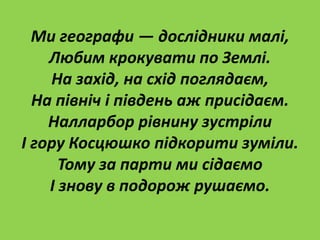 Ми географи — дослідники малі,
Любим крокувати по Землі.
На захід, на схід поглядаєм,
На північ і південь аж присідаєм.
Налларбор рівнину зустріли
І гору Косцюшко підкорити зуміли.
Тому за парти ми сідаємо
І знову в подорож рушаємо.
 