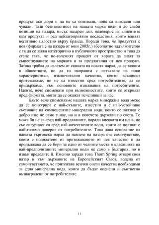 11
продукт ако дори и да не са опитвали, поне са виждали или
чували. Тази безизвестност на нашата марка води и до слаби
позиции на пазара, нисък пазарен дял, недоверие на клиентите
към продукта и ред неблагоприятни последствия, които влияят
негативно цялостно върху бранда. Поради това, че продуктът е
нов (фирмата е на пазара от юни 2005г.) абсолютно задължително
е тя да се заяви категорично в публичното пространство и това да
стане така, че по-големият процент от хората да знаят за
съществуването на марката и за предлагания от нея продукт.
Затова трябва да излезем от сянката на новата марка, да се заявим
в обществото, но да го направим с изтъкване на нови
характеристики, изключителни качества, които всъщност
притежаваме, но не са известни сред потребителите, да се
придържаме, към основните изисквания на потребителите.
Идеите, вече споменати при възможностите, които се откриват
пред фирмата, могат да се окажат печеливши за нас.
Както вече споменахме нашата марка минерална вода може
да се конкурира с най-скъпите, известни и с най-устойчиво
състояние на компонентите минерални води, които се ползват с
добро име не само у нас, но и в повечето държави по света. Те
може би не са сред най-продаваните, поради високата им цена, но
със сигурност са сред най-качествените води, които се ползват с
най-голямо доверие от потребителите. Това дава основание на
нашата търговска марка да навлезе на пазара със самочувствие,
което е подплатено от притежаваното от нея качество и да
продължава да се бори за едно от челните места в класацията на
най-предпочитаните минерални води не само в България, но и
извън пределите й. Именно заради това Thorn Spring отваря своя
пазар и към държавите на Европейският Съюз, водена от
самочувствието, че притежава всички онези качества необходими
за една минерална вода, които да бъдат оценени и съответно
възнаградени от потребителите.
 