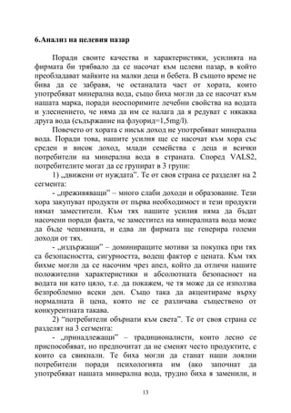 13
6.Анализ на целевия пазар
Поради своите качества и характеристики, усилията на
фирмата би трябвало да се насочат към целеви пазар, в който
преобладават майките на малки деца и бебета. В същото време не
бива да се забравя, че останалата част от хората, които
употребяват минерална вода, също биха могли да се насочат към
нашата марка, поради неоспоримите лечебни свойства на водата
и улеснението, че няма да им се налага да я редуват с някаква
друга вода (съдържание на флуорид=1,5mg/l).
Повечето от хората с нисък доход не употребяват минерална
вода. Поради това, нашите усилия ще се насочат към хора със
среден и висок доход, млади семейства с деца и всички
потребители на минерална вода в страната. Според VALS2,
потребителите могат да се групират в 3 групи:
1) „движени от нуждата”. Те от своя страна се разделят на 2
сегмента:
- „преживяващи” – много слаби доходи и образование. Тези
хора закупуват продукти от първа необходимост и тези продукти
нямат заместители. Към тях нашите усилия няма да бъдат
насочени поради факта, че заместител на минералната вода може
да бъде чешмяната, и едва ли фирмата ще генерира големи
доходи от тях.
- „издържащи” – доминиращите мотиви за покупка при тях
са безопасността, сигурността, водещ фактор е цената. Към тях
бихме могли да се насочим чрез апел, който да отличи нашите
положителни характеристики и абсолютната безопасност на
водата ни като цяло, т.е. да покажем, че тя може да се използва
безпроблемно всеки ден. Също така да акцентираме върху
нормалната й цена, която не се различава съществено от
конкурентната такава.
2) “потребители обърнати към света”. Те от своя страна се
разделят на 3 сегмента:
- „принадлежащи” – традиционалисти, които лесно се
приспособяват, но предпочитат да не сменят често продуктите, с
които са свикнали. Те биха могли да станат наши лоялни
потребители поради психологията им (ако започнат да
употребяват нашата минерална вода, трудно биха я заменили, и
 