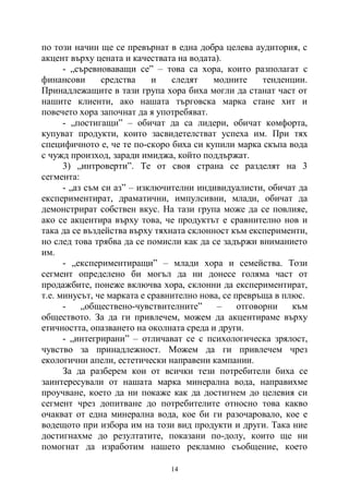 14
по този начин ще се превърнат в една добра целева аудитория, с
акцент върху цената и качествата на водата).
- „съревноваващи се” – това са хора, които разполагат с
финансови средства и следят модните тенденции.
Принадлежащите в тази група хора биха могли да станат част от
нашите клиенти, ако нашата търговска марка стане хит и
повечето хора започнат да я употребяват.
- „постигащи” – обичат да са лидери, обичат комфорта,
купуват продукти, които засвидетелстват успеха им. При тях
специфичното е, че те по-скоро биха си купили марка скъпа вода
с чужд произход, заради имиджа, който поддържат.
3) „интроверти”. Те от своя страна се разделят на 3
сегмента:
- „аз съм си аз” – изключителни индивидуалисти, обичат да
експериментират, драматични, импулсивни, млади, обичат да
демонстрират собствен вкус. На тази група може да се повлияе,
ако се акцентира върху това, че продуктът е сравнително нов и
така да се въздейства върху тяхната склонност към експерименти,
но след това трябва да се помисли как да се задържи вниманието
им.
- „експериментиращи” – млади хора и семейства. Този
сегмент определено би могъл да ни донесе голяма част от
продажбите, понеже включва хора, склонни да експериментират,
т.е. минусът, че марката е сравнително нова, се превръща в плюс.
- „обществено-чувствителните” – отговорни към
обществото. За да ги привлечем, можем да акцентираме върху
етичността, опазването на околната среда и други.
- „интегрирани” – отличават се с психологическа зрялост,
чувство за принадлежност. Можем да ги привлечем чрез
екологични апели, естетически направени кампании.
За да разберем кои от всички тези потребители биха се
заинтересували от нашата марка минерална вода, направихме
проучване, което да ни покаже как да достигнем до целевия си
сегмент чрез допитване до потребителите относно това какво
очакват от една минерална вода, кое би ги разочаровало, кое е
водещото при избора им на този вид продукти и други. Така ние
достигнахме до резултатите, показани по-долу, които ще ни
помогнат да изработим нашето рекламно съобщение, което
 