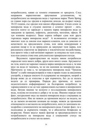 16
потребителите, какви са техните очаквания от продукта. След
направени маркетингови проучвания установихме, че
потребителите на минерална вода с търговска марка Thorn Spring
са главно хора със средни и нормални доходи, на възраст между
18-32 години, със средно или висше образование. Силен сезон за
минерална вода и студени напитки е сезонът пролет - лято,
местата които се зареждат с нашата марка минерална вода са
заведения за хранене, кафенета, дискотеки, магазини, офиси. И
тук изниква въпросът: Защо хората избират една или друга
търговска марка минерална вода? А възможните отговори са
няколко: или са лоялни към марката клиенти, или са доволни от
качеството на предлаганата стока, или няма конкуренция в
дадения пазар и те са принудени да закупуват тази марка, или
рекламната стратегия на фирмата е изключително въздействаща,
или просто това е най-евтиният вариант за покупка на тази стока,
или към самата стока има допълнително прикрепени изгоди.
Вкусовите характеристики на водата някои потребители
определят като много добри, други като много лоши. Аргументът
на тези, които не харесват нашата марка минерална вода е, че има
вкус на вода от чешмата, че не им напомня на минерална вода.
Причината за това е, че натуралната минерална вода “Трънска
Банкя” е слабо минерализирана и това я прави годна за ежедневна
употреба, а поради ниското й съдържание на минерали, натрий и
флуор може да се използва и при кърмачета, без да се налага
водата да се преварява. Поради ред причини, от които
недостатъчната информираност на българския потребител за
здравословните и не до там здравословни съставки в минералните
води, битува мнение че колкото е по-сладникава минералната
вода, толкова по-полезна и добра е тя за нас. Именно поради този
факт, натуралният вкус на нашата минерална вода е смущаващ за
потребителите. Ние не можем да променим вкусът на водата, но
за да заемем по-високи позиции на пазара, можем да променим
отношението и нагласата на потребителите, като ги запознаем по-
подробно с компонентите на минералната вода. Самият факт, че е
подходяща за кърмачета говори, че е абсолютно безвредна за
възрастни. Освен вкусът важен фактор за предопределянето на
потреблението на минерална вода е социалният статус на
потребителите и стилът им на живот.
 