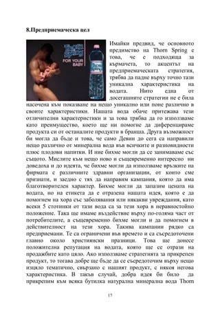 17
8.Предприемаческа цел
Имайки предвид, че основното
предимство на Thorn Spring е
това, че е подходяща за
кърмачета, то акцентът на
предприемаческата стратегия,
трябва да падне върху точно тази
уникална характеристика на
водата. Нито една от
досегашните стратегии не е била
насочена към показване на нещо уникално или поне различно в
своите характеристики. Нашата вода обаче притежава тези
отличителни характеристики и за това трябва да го използваме
като преимущество, което ще ни помогне да диференцираме
продукта си от останалите продукти в бранша. Друга възможност
би могла да бъде и това, че само Девин до сега са направили
нещо различно от минерална вода във всичките и разновидности
плюс плодови напитки. И ние бихме могли да се занимаваме със
същото. Мислите към нещо ново и същевременно интересно ни
доведоха и до идеята, че бихме могли да използваме връзките на
фирмата с различните здравни организации, от които сме
признати, и заедно с тях да направим кампания, която да има
благотворителен характер. Бихме могли да запазим цената на
водата, но на етикета да е отразена нашата идея, която е да
помогнем на хора със заболявания или някакви увреждания, като
всеки 5 стотинки от тази вода са за тези хора в неравностойно
положение. Така ще имаме въздействие върху по-голяма част от
потребителите, а същевременно бихме могли и да помогнем в
действителност на тези хора. Такива кампании рядко са
предприемани. Те са ограничени във времето и са съсредоточени
главно около християнски празници. Това ще донесе
положителна репутация на водата, която ще се отрази на
продажбите като цяло. Ако използваме стратегията за прикрепен
продукт, то тогава добре ще бъде да се съсредоточим върху нещо
изцяло тематично, свързано с нашият продукт, с някоя негова
характеристика. В такъв случай, добра идея би било да
прикрепим към всяка бутилка натурална минерална вода Thorn
 