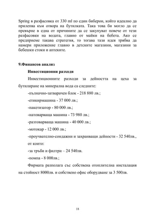 18
Spring в разфасовка от 330 ml по един биберон, който идеално да
прилепва към отвора на бутилката. Така това би могло да се
превърне в една от причините да се закупуват повече от тези
разфасовки на водата, главно от майки на бебета. Ако се
предприеме такава стратегия, то тогава тази идея трябва да
намери приложение главно в детските магазини, магазини за
бебешки стоки и аптеките.
9.Финансов анализ
Инвестиционни разходи
Инвестиционните разходи за дейността на цеха за
бутилиране на минерална вода са следните:
-пълначно-затварачен блок - 218 880 лв.;
-етикирмашина - 37 000 лв.;
-пакетизатор - 80 000 лв.;
-натоварваща машина - 73 980 лв.;
-разтоварваща машина - 40 000 лв.;
-мотокар - 12 000 лв.;
-проучвателно-сондажни и захранващи дейности - 32 540лв.,
от които:
-за тръби и филтри – 24 540лв.
-помпа - 8 000лв.;
Фирмата разполага със собствена отоплителна инсталация
на стойност 8000лв. и собствено офис оборудване за 3 500лв.
 