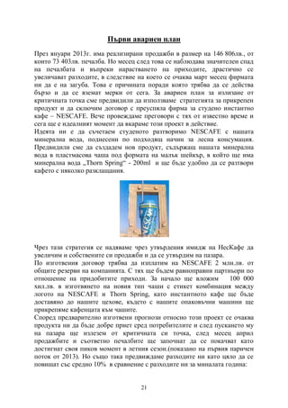 21
Първи авариен план
През януари 2013г. има реализирани продажби в размер на 146 806лв., от
които 73 403лв. печалба. Но месец след това се наблюдава значителен спад
на печалбата и въпреки нарастването на приходите, драстично се
увеличават разходите, в следствие на което се очаква март месец фирмата
ни да е на загуба. Това е причината поради която трябва да се действа
бързо и да се вземат мерки от сега. За авариен план за излизане от
критичната точка сме предвидили да използваме стратегията за прикрепен
продукт и да сключим договор с преуспяла фирма за студено инстантно
кафе – NESCAFE. Вече провеждаме преговори с тях от известно време и
сега ще е идеалният момент да вкараме този проект в действие.
Идеята ни е да съчетаем студеното разтворимо NESCAFE с нашата
минерална вода, поднесени по подходящ начин за лесна консумация.
Предвидили сме да създадем нов продукт, съдържащ нашата минерална
вода в пластмасова чаша под формата на малък шейкър, в който ще има
минерална вода „Thorn Spring“ - 200ml и ще бъде удобно да се разтвори
кафето с няколко разклащания.
Чрез тази стратегия се надяваме чрез утвърдения имидж на НесКафе да
увеличим и собствените си продажби и да се утвърдим на пазара.
По изготвения договор трябва да изплатим на NESCAFE 2 млн.лв. от
общите резерви на компанията. С тях ще бъдем равноправни партньори по
отношение на придобитите приходи. За начало ще вложим 100 000
хил.лв. в изготвянето на новия тип чаши с етикет комбинация между
логото на NESCAFE и Thorn Spring, като инстантното кафе ще бъде
доставяно до нашите цехове, където с нашите опаковъчни машини ще
прикрепяме кафенцата към чашите.
Според предварително изготвени прогнози относно този проект се очаква
продукта ни да бъде добре приет сред потребителите и след пускането му
на пазара ще излезем от критичната си точка, след месец април
продажбите и съответно печалбите ще започнат да се покачват като
достигнат своя пиков момент в летния сезон.(показано на първия паричен
поток от 2013). Но също така предвиждаме разходите ни като цяло да се
повишат със средно 10% в сравнение с разходите ни за миналата година:
 