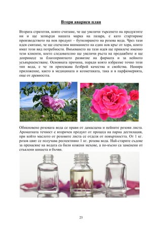 23
Втори авариен план
Втората стратегия, която считаме, че ще увеличи търсенето на продуктите
ни и ще затвърди нашата марка на пазара, е като стартираме
производството на нов продукт – бутилирането на розова вода. Чрез тази
идея смятаме, че ще спечелим вниманието на един нов кръг от хора, които
имат този вид потребности. Вмъкването на тази идея ще привлече именно
тези клиенти, което следователно ще увеличи ръста на продажбите и ще
допринесе за благоприятното развитие на фирмата и за нейното
усъвършенстване. Основната причина, поради която избрахме точно този
тип вода, е че тя притежава безброй качества и свойства. Намира
приложение, както в медицината и козметиката, така и в парфюмерията,
още от древността.
Обикновено розовата вода се прави от дамасцена и нейните розови листа.
Ароматната течност е вторичен продукт от процеса на парна дестилация,
при който маслото от розовите листа се отделя от повърхността. От 1 кг.
розов цвят се получава респективно 1 кг. розова вода. Най-старите съдове
за пренасяне на водата са били кожени мехове, а по-късно са заменени от
стъклени шишета и бъчви.
 
