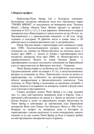 3
1.Фирмен профил:
Hydrocomp-Thorn Spring Ltd е българска компания,
бутилираща натурална минерална вода под търговската марка
“THORN SPRING” от находището на минерална вода “Трънска
Банкя”, с.Банкя, община Трън. Новият продукт се продава в
опаковки от 0,33 л, 1,5 л, 2 л във варианти- обикновена и газирана
минерална вода. Инвестицията в завода възлиза на над 28 млн. лв.
Предприятието е с производствен капацитет от 60 млн. литра
годишно и осигурява 70 работни места в самия завод и 50
работни места в административната част и дистрибуцията.
Извор Трънска Банкя е картотекиран като минерален извор
през 1940г. Експлоатационните ресурси на находището са
утвърдени със заповед на Министерството на околната среда и
водите през 2004г., а водата от извора е сертифицирана като
натурална минерална вода през 2000г. от Министерството на
здравеопазването. Водата от извор Трънска Банкя е
сертифицирана съгласно последните изисквания на Европейския
съюз от представители на Фрезениус институт – Германия.
Thorn Spring извира от дълбочина над 350 метра под земята.
Средногодишният дебит на извора е 53 л/с, а експлоатационните
ресурси са утвърдени на 38л/с. Химическият състав на водата се
характеризира със стабилност на разтворените компоненти,
общата минерализация и физикохимичните показатели. Това
означава, че Thorn Spring е подходяща за ежедневна употреба, а
поради ниското й съдържание на минерали, натрий и флуор може
да се използва и при кърмачета.
Според експерти, водата Thorn Spring е от т.нар. калциев
тип, т.е. сред най-търсените минерални води в Европа. Това е
причината собствениците на завода в с. Банкя да започнат в най-
близко бъдеще и износ за европейските пазари. Качествата на
Thorn Spring я доближават до най-високия клас Европейски
минерални Води като Евиан, Сан Бенедето, Вител и Аби Уеел.
Въпреки че пазарът на минерална вода в България се
характеризира с висока наситеност и силна конкуренция, нашите
планове са до две години Thorn Spring да бъде в първата тройка
на най-продаваните минерални води в страната.
 