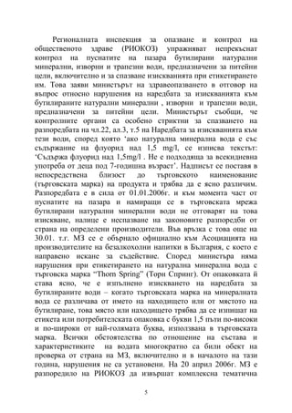 5
Регионалната инспекция за опазване и контрол на
общественото здраве (РИОКОЗ) упражняват непрекъснат
контрол на пуснатите на пазара бутилирани натурални
минерални, изворни и трапезни води, предназначени за питейни
цели, включително и за спазване изискванията при етикетирането
им. Това заяви министърът на здравеопазването в отговор на
въпрос относно нарушения на наредбата за изискванията към
бутилираните натурални минерални , изворни и трапезни води,
предназначени за питейни цели. Министърът съобщи, че
контролните органи са особено стриктни за спазването на
разпоредбата на чл.22, ал.3, т.5 на Наредбата за изискванията към
тези води, според която ‘ако натурална минерална вода е със
съдържание на флуорид над 1,5 mg/l, се изписва текстът:
‘Съдържа флуорид над 1,5mg/l . Не е подходяща за всекидневна
употреба от деца под 7-годишна възраст’. Надписът се поставя в
непосредствена близост до търговското наименование
(търговската марка) на продукта и трябва да е ясно различим.
Разпоредбата е в сила от 01.01.2006г. и към момента част от
пуснатите на пазара и намиращи се в търговската мрежа
бутилирани натурални минерални води не отговарят на това
изискване, налице е неспазване на законовите разпоредби от
страна на определени производители. Във връзка с това още на
30.01. т.г. МЗ се е обърнало официално към Асоциацията на
производителите на безалкохолни напитки в България, с което е
направено искане за съдействие. Според министъра няма
нарушения при етикетирането на натурална минерална вода с
търговска марка “Thorn Spring” (Торн Спринг). От опаковката й
става ясно, че е изпълнено изискването на наредбата за
бутилираните води – когато търговската марка на минералната
вода се различава от името на находището или от мястото на
бутилиране, това място или находището трябва да се изпишат на
етикета или потребителската опаковка с букви 1,5 пъти по-високи
и по-широки от най-голямата буква, използвана в търговската
марка. Всички обстоятелства по отношение на състава и
характеристиките на водата многократно са били обект на
проверка от страна на МЗ, включително и в началото на тази
година, нарушения не са установени. На 20 април 2006г. МЗ е
разпоредило на РИОКОЗ да извършат комплексна тематична
 