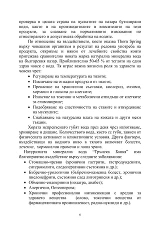 6
проверка в цялата страна на пуснатите на пазара бутилирани
води, както и на производителите и вносителите на тези
продукти, за спазване на нормативните изисквания по
етикетирането и допустимата обработка на водите.
По отношение на въздействието, което оказва Thorn Spring
върху човешкия организъм в резултат на редовна употреба на
продукта, открихме и някои от лечебните свойства които
притежава сравнително новата марка натурална минерална вода
на българския пазар. Приблизително 50-65 % от теглото на един
здрав човек е вода. Тя играе важна жизнена роля за здравето на
човека чрез:
 Регулиране на температурата на тялото;
 Извличане на отпадни продукти от тялото;
 Пренасяне на хранителни съставки, кислород, ензими,
хормони и глюкоза до клетките;
 Изнасяне на токсини и метаболични отпадъци от клетките
за елиминиране;
 Подобряване на еластичността на ставите и втвърдяване
на мускулите;
 Снабдяване на натурална влага на кожата и други меки
тъкани.
Хората непрекъснато губят вода през деня чрез изпотяване,
уриниране и дишане. Количеството вода, което се губи, зависи от
физическата активност и климатичните условия. Други фактори,
въздействащи на водното ниво в тялото включват болести,
лечение, хормонални промени и лоша храна.
Натуралната минерална вода “Трънска Банкя” има
благоприятно въздействие върху следните заболявания:
 Стомашно-чревни (хронични гастрити, гастродуоденити,
ентероколити, следоперативни състояния и др.);
 Бъбречно-урологични (бъбречно-каменна болест, хронични
пиелонефрити, състояния след литотрипсия и др.);
 Обменно-ендокринни (подагра, диабет);
 Алергични, Остеопороза;
 Хронични професионални интоксикации с вредни за
здравето вещества (олово, токсични вещества от
фармацевтичната промишленост, радио-нуклиди и др.).
 