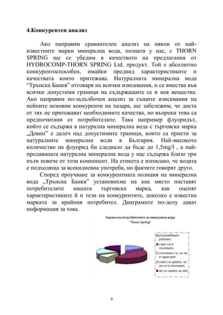9
4.Конкурентен анализ
Ако направим сравнителен анализ на някои от най-
известните марки минерална вода, познати у нас, с THORN
SPRING ще се убедим в качеството на предлагания от
HYDROCOMP-THORN SPRING Ltd. продукт. Той е абсолютно
конкурентоспособен, имайки предвид характеристиките и
качествата които притежава. Натуралната минерална вода
“Трънска Банкя” отговаря на всички изисквания, и се вмества във
всички допустими граници на съдържащите се в нея вещества.
Ако направим по-задълбочен анализ за същите изисквания на
нейните основни конкуренти на пазара, ще забележим, че доста
от тях не притежават необходимите качества, но въпреки това са
предпочитани от потребителите. Така например флуоридът,
който се съдържа в натурална минерална вода с търговска марка
„Девин” е далеч над допустимите граници, които са приети за
натуралните минерални води в България. Най-високото
количество на флуорид би следвало да бъде до 1,5mg/l , а най-
продаваната натурална минерална вода у нас съдържа близо три
пъти повече от този компонент. На етикета е изписано, че водата
е подходяща за всекидневна употреба, но фактите говорят друго.
Според проучване за конкурентната позиция на минерална
вода „Трънска Банкя” установихме на кое място поставят
потребителите нашата търговска марка, как оценят
характеристиките й и тези на конкурентите, доколко е известна
марката за крайния потребител. Диаграмите по-долу дават
информация за това.
 