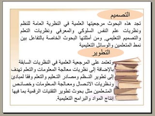 ‫وتعتمد‬‫على‬‫المرجعية‬‫العلمية‬‫في‬‫النظريات‬‫السا‬‫بقة‬
‫باإلضافة‬‫إلى‬‫نظريات‬‫معالجة‬‫المعلومات‬‫والتعلم‬‫ت‬‫هدف‬
‫إلى‬‫تطوير‬‫النــظم‬‫ومصادر‬‫التـعليم‬‫والتعلم‬‫وفق‬‫ا‬‫لمبادئ‬
‫ونـظريات‬‫االتـصال‬‫ومعـالجة‬‫المـعلومات‬‫وخصائـص‬
‫المتـعلمين‬‫مثل‬‫بحوث‬‫تطوير‬‫التقنيات‬‫الرقمية‬‫بما‬‫فيها‬
‫إنتاج‬‫المواد‬‫والبرامج‬‫التعليمية‬.
‫التصميم‬
‫التطوير‬
‫تجد‬‫هذه‬‫البحوث‬‫مرجعيتها‬‫العلمية‬‫في‬‫النظرية‬‫العامة‬‫للن‬‫ظم‬
‫ونظريات‬‫علم‬‫النفس‬‫السلوكي‬‫والمعرفي‬‫ونظريات‬‫التع‬‫لم‬
‫والتصميم‬‫التعليمي‬,‫ومن‬‫أمثلتها‬‫البحوث‬‫الخاصة‬‫بالت‬‫فاعل‬‫بين‬
‫نمط‬‫المتعلمين‬‫والوسائل‬‫التعليمية‬
 