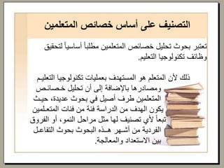 ‫المتعلمين‬ ‫خصائص‬ ‫أساس‬ ‫على‬ ‫التصنيف‬
‫أساسي‬ ً‫ا‬‫مطلب‬ ‫المتعلمين‬ ‫خصائص‬ ‫تحليل‬ ‫بحوث‬ ‫تعتبر‬‫لتحقيق‬ ً‫ا‬
‫التعليم‬ ‫تكنولوجيا‬ ‫وظائف‬.
‫الت‬ ‫تكنولوجيا‬ ‫بعمليات‬ ‫المستهدف‬ ‫هو‬ ‫المتعلم‬ ‫ألن‬ ‫ذلك‬‫عليـم‬
‫خـصائـص‬ ‫تحليل‬ ‫أن‬ ‫إلى‬ ‫باإلضافة‬ ‫ومصادرها‬
‫حيـث‬ ،‫عديدة‬ ‫بحوث‬ ‫في‬ ‫أصيل‬ ‫طرف‬ ‫المتعلمين‬
‫المتعـلمي‬ ‫فئات‬ ‫من‬ ‫فئة‬ ‫الدراسة‬ ‫من‬ ‫الهدف‬ ‫يكون‬‫ن‬
‫الف‬ ‫أو‬ ،‫النمو‬ ‫مراحل‬ ‫مثل‬ ‫لها‬ ‫تصنيف‬ ‫ألي‬ ً‫ا‬‫تبع‬‫روق‬
‫التفاعـل‬ ‫بحوث‬ ‫البحوث‬ ‫هــذه‬ ‫أشـهر‬ ‫من‬ ‫الفردية‬
‫والمعالجة‬ ‫االستعداد‬ ‫بين‬.
 