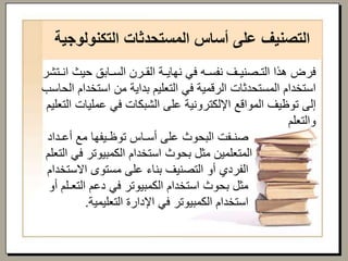 ‫التكنول‬ ‫المستحدثات‬ ‫أساس‬ ‫على‬ ‫التصنيف‬‫وجية‬
‫حيث‬ ‫السـابق‬ ‫القـرن‬ ‫نهايـة‬ ‫في‬ ‫نفسـه‬ ‫التـصنيـف‬ ‫هذا‬ ‫فرض‬‫انـتشر‬
‫استخدا‬ ‫من‬ ‫بداية‬ ‫التعليم‬ ‫في‬ ‫الرقمية‬ ‫المستحدثات‬ ‫استخدام‬‫الحاسب‬ ‫م‬
‫عمليات‬ ‫في‬ ‫الشبكات‬ ‫على‬ ‫اإللكترونية‬ ‫المواقع‬ ‫توظيف‬ ‫إلى‬‫التعليم‬
‫والتعلم‬
‫أعـداد‬ ‫مع‬ ‫توظـيفها‬ ‫أسـاس‬ ‫على‬ ‫البحوث‬ ‫صنـفت‬
‫ا‬ ‫في‬ ‫الكمبيوتر‬ ‫استخدام‬ ‫بحوث‬ ‫مثل‬ ‫المتعلمين‬‫لتعلم‬
‫االستخ‬ ‫مستوى‬ ‫على‬ ‫بناء‬ ‫التصنيف‬ ‫أو‬ ‫الفردي‬‫دام‬
‫التعـلم‬ ‫دعم‬ ‫في‬ ‫الكمبيوتر‬ ‫استخدام‬ ‫بحوث‬ ‫مثل‬‫أو‬
‫التعليمية‬ ‫اإلدارة‬ ‫في‬ ‫الكمبيوتر‬ ‫استخدام‬.
 