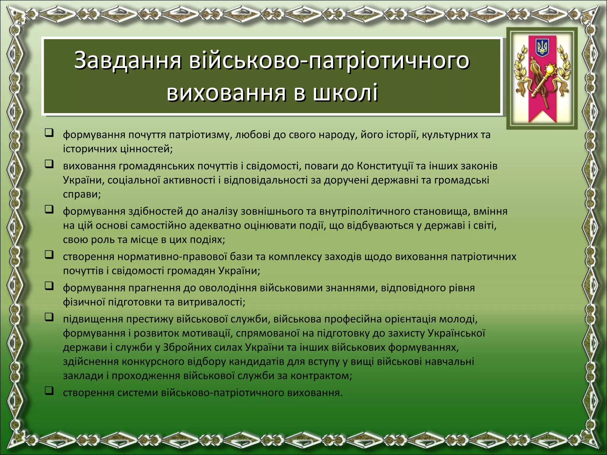 Завдання військово-патріотичногоЗавдання військово-патріотичного
виховання в школівиховання в школі
Завдання військово-патріотичногоЗавдання військово-патріотичного
виховання в школівиховання в школі
 формування почуття патріотизму, любові до свого народу, його історії, культурних та
історичних цінностей;
 виховання громадянських почуттів і свідомості, поваги до Конституції та інших законів
України, соціальної активності і відповідальності за доручені державні та громадські
справи;
 формування здібностей до аналізу зовнішнього та внутріполітичного становища, вміння
на цій основі самостійно адекватно оцінювати події, що відбуваються у державі і світі,
свою роль та місце в цих подіях;
 створення нормативно-правової бази та комплексу заходів щодо виховання патріотичних
почуттів і свідомості громадян України;
 формування прагнення до оволодіння військовими знаннями, відповідного рівня
фізичної підготовки та витривалості;
 підвищення престижу військової служби, військова професійна орієнтація молоді,
формування і розвиток мотивації, спрямованої на підготовку до захисту Української
держави і служби у Збройних силах України та інших військових формуваннях,
здійснення конкурсного відбору кандидатів для вступу у вищі військові навчальні
заклади і проходження військової служби за контрактом;
 створення системи військово-патріотичного виховання.
 