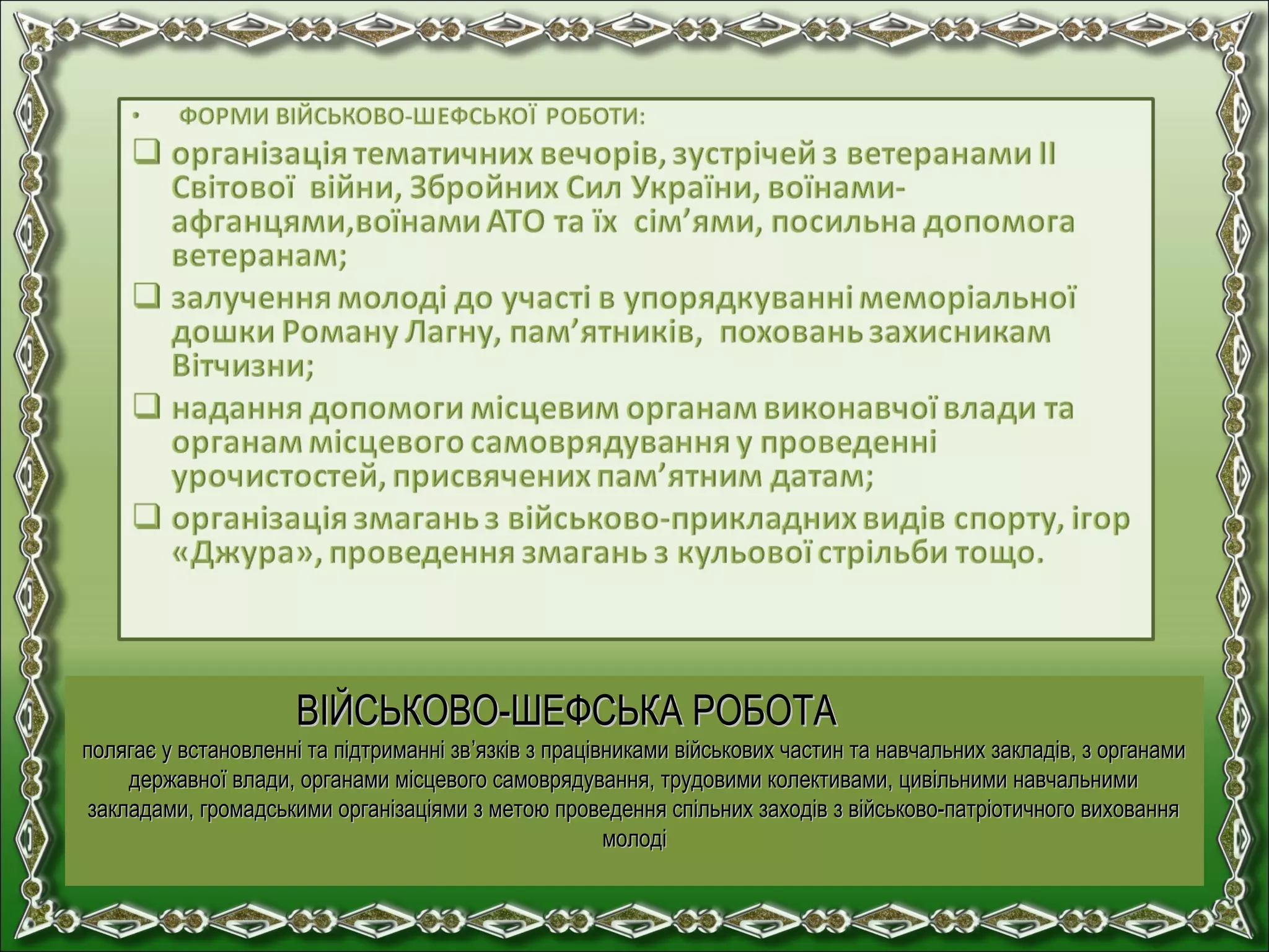 ВІЙСЬКОВО-ШЕФСЬКА РОБОТАВІЙСЬКОВО-ШЕФСЬКА РОБОТА
полягає у встановленні та підтриманні звполягає у встановленні та підтриманні зв’’язків з працівниками військових частин та навчальних закладів, з органамиязків з працівниками військових частин та навчальних закладів, з органами
державної влади, органами місцевого самоврядування, трудовими колективами, цивільними навчальнимидержавної влади, органами місцевого самоврядування, трудовими колективами, цивільними навчальними
закладами, громадськими організаціями з метою проведення спільних заходів з військово-патріотичного вихованнязакладами, громадськими організаціями з метою проведення спільних заходів з військово-патріотичного виховання
молодімолоді
 