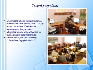 Творчі розробки:
• Відкритий урок з використанням
інтерактивних технологій в 10-му
класі на тему: “Створення
текстового документа “
• Розробки уроків та підібраний до
них дидактичний матеріал.
• Позакласна робота на тему:
“ Тиждень інформатики ”.
 