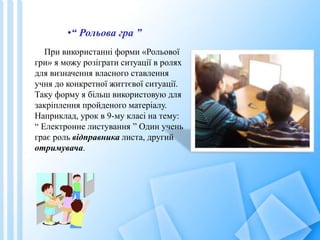 При використанні форми «Рольової
гри» я можу розіграти ситуації в ролях
для визначення власного ставлення
учня до конкретної життєвої ситуації.
Таку форму я більш використовую для
закріплення пройденого матеріалу.
Наприклад, урок в 9-му класі на тему:
“ Електронне листування ” Один учень
грає роль відправника листа, другий
отримувача.
•“ Рольова гра ”
 