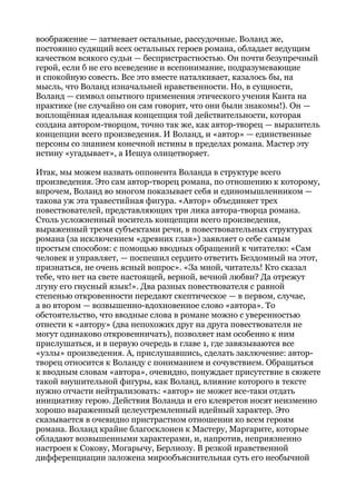 воображение — затмевает остальные, рассудочные. Воланд же,
постоянно судящий всех остальных героев романа, обладает ведущим
качеством всякого судьи — беспристрастностью. Он почти безупречный
герой, если б не его всеведение и всепонимание, подразумевающие
и спокойную совесть. Все это вместе наталкивает, казалось бы, на
мысль, что Воланд изначальней нравственности. Но, в сущности,
Воланд — символ опытного применения этического учения Канта на
практике (не случайно он сам говорит, что они были знакомы!). Он —
воплощённая идеальная концепция той действительности, которая
создана автором-творцом, точно так же, как автор-творец — выразитель
концепции всего произведения. И Воланд, и «автор» — единственные
персоны со знанием конечной истины в пределах романа. Мастер эту
истину «угадывает», а Иешуа олицетворяет.
Итак, мы можем назвать оппонента Воланда в структуре всего
произведения. Это сам автор-творец романа, по отношению к которому,
впрочем, Воланд во многом показывает себя и единомышленником —
такова уж эта травестийная фигура. «Автор» объединяет трех
повествователей, представляющих три лика автора-творца романа.
Столь усложненный носитель концепции всего произведения,
выраженный тремя субъектами речи, в повествовательных структурах
романа (за исключением «древних глав») заявляет о себе самым
простым способом: с помощью вводных обращений к читателю: «Сам
человек и управляет, — поспешил сердито ответить Бездомный на этот,
признаться, не очень ясный вопрос». «За мной, читатель! Кто сказал
тебе, что нет на свете настоящей, верной, вечной любви? Да отрежут
лгуну его гнусный язык!». Два разных повествователя с равной
степенью откровенности передают скептическое — в первом, случае,
а во втором — возвышенно-вдохновенное слово «автора». То
обстоятельство, что вводные слова в романе можно с уверенностью
отнести к «автору» (два непохожих друг на друга повествователя не
могут одинаково откровенничать), позволяет нам особенно к ним
прислушаться, и в первую очередь в главе 1, где завязываются все
«узлы» произведения. А, прислушавшись, сделать заключение: автор-
творец относится к Воланду с пониманием и сочувствием. Обращаться
к вводным словам «автора», очевидно, понуждает присутствие в сюжете
такой внушительной фигуры, как Воланд, влияние которого в тексте
нужно отчасти нейтрализовать: «автор» не может все-таки отдать
инициативу герою. Действия Воланда и его клевретов носят неизменно
хорошо выраженный целеустремленный идейный характер. Это
сказывается в очевидно пристрастном отношении ко всем героям
романа. Воланд крайне благосклонен к Мастеру, Маргарите, которые
обладают возвышенными характерами, и, напротив, неприязненно
настроен к Сокову, Могарычу, Берлиозу. В резкой нравственной
дифференциации заложена мирообъяснительная суть его необычной
 