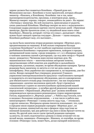 экране должен был появиться Копейкин. «Правой руки нет.
Физиономия наглая». Копейкин в толпе просителей, которых обходит
министр. «Наконец, к Копейкину. Копейкин: так и так, ваше
высокопревосходительство, проливая, в некотором роде, кровь...
Министр говорит: хорошо, говорит, понаведайтесь на днях». На экране:
«Лестница у министра. По ней спускается, приплясывая от радости,
очень довольный Копейкин. Швейцар смотрит на него с недоумением».
Следующие кадры рисовали картину спустя несколько дней: «Приемная
министра. Другие просители стоят, а у индийской вазы опять стоит
Копейкин», Министр, который «тотчас его узнал», разъясняет: «Нам
нужно будет ожидать приезда государя». Дальше — сцена скандала,
Копейкин разбивает вазу, его выгоняют...
24 июля была закончена вторая редакция сценария «Мертвых душ»,
продиктованная на машинку. В ней сильно сокращена баллада
о капитане Копейкине? за счет наиболее картинных кусков (схватки
разбойников Копейкина с городским гарнизоном, пожаров в городке,
цитированной нами сцены «среди пожарищ» и т. п.); обширная сцена
в таможне заменена сценой в ресторации, где под звон гитар и «Черной
шали» рождается у Чичикова идея скупки мертвых душ. На
машинописном тексте — многочисленные авторские пометы,
представляющие собой пометки для доработки и дальнейшего
сокращения, сделанные, видимо, во время обсуждения сценария. Третья
редакция была закончена 12 августа и в тот же день сдана на
кинофабрику. Этап доработки шел напряженно и, по-видимому, уже без
охоты. Вскоре сценарий был утвержден; рецензент Главного
управления кинопромышленности предлагал «опубликовать сценарий
и подвергнуть его всестороннему обсуждению, дав его одновременно
для обязательного отзыва ряду специалистов», так как посредством
экранизации «десятки миллионов зрителей» будут стремиться
«ознакомиться с одним из значительнейших произведений нашей
классической литературы». 3 октября другой рецензент выразился еще
определеннее: «Экранизация „Мертвых душ“ должна неизбежно
сопровождаться преодолением реакционных сторон мировоззрения
Гоголя, выраженного в „Мертвых душах“...» Работа над Гоголем, хотя
и шедшая с большими затруднениями, — в том числе и работа над
киносценарием «Ревизора» с конца августа 1934 года, — отозвалась
в других замыслах. Материалы архива писателя показывают, что, сдав
в середине июля первую редакцию сценария «Мертвых душ», он
берется за роман, покинутый им еще в феврале 1934 года (еще не
имевший названия), три дня работает над ним и вновь бросает почти на
месяц. На другой день после сдачи третьей редакции сценария,
13 августа, он опять подступается к роману и снова оставляет его на
целый месяц, занявшись «Ревизором». Наконец, 10 сентября, на время
отложив «Ревизора» (или, может быть, делая сценарий понемногу),
 