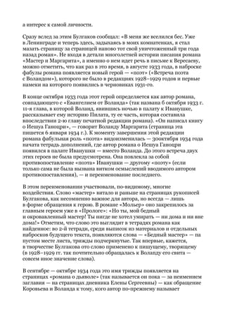 а интерес к самой личности.
Сразу вслед за этим Булгаков сообщал: «В меня же вселился бес. Уже
в Ленинграде и теперь здесь, задыхаясь в моих комнатенках, я стал
мазать страницу за страницей наново тот свой уничтоженный три года
назад роман». Не входя в детали многолетней истории писания романа
«Мастер и Маргарита», а именно о нем идет речь в письме к Вересаеву,
можно отметить, что как раз в это время, в августе 1933 года, в наброске
фабулы романа появляется новый герой — «поэт» («Встреча поэта
с Воландом»), которого не было в редакциях 1928–1929 годов и первые
намеки на которого появились в черновиках 1931-го.
В конце октября 1933 года этот герой определяется как автор романа,
совпадающего с «Евангелием от Воланда» (так названа б октября 1933 г.
11-я глава, в которой Воланд, явившись ночью в палату к Иванушке,
рассказывает ему историю Пилата, ту ее часть, которая составила
впоследствии 2-ю главу печатной редакции романа). «Он написал книгу
о Иешуа Ганоцри», — говорит Воланду Маргарита (страница эта
пишется 6 января 1934 г.). К моменту завершения этой редакции
романа фабульная роль «поэта» видоизменилась — 30октября 1934 года
начата тетрадь дополнений, где автор романа о Иешуа Ганоцри
появился в палате Иванушки — вместо Воланда. До этого встреча двух
этих героев не была предусмотрена. Она повлекла за собой
противопоставление «поэта» Иванушки — другому «поэту» (если
только сама не была вызвана витком осмыслений вводимого автором
противопоставления), — и переименование последнего.
В этом переименовании участвовали, по-видимому, многие
воздействия. Слово «мастер» витало и раньше на страницах рукописей
Булгакова, как несомненно важное для автора, но всегда — лишь
в форме обращения к герою. В романе «Мольер» оно закрепилось за
главным героем уже в «Прологе»: «Но ты, мой бедный
и окровавленный мастер! Ты нигде не хотел умирать — ни дома и ни вне
дома!» Отметим, что слово это выглядит в тетрадях романа как
найденное: во 2-й тетради, среди выписок из материалов и отдельных
набросков будущего текста, появляются слова — «Бедный мастер» — па
пустом месте листа, трижды подчеркнутые. Так впервые, кажется,
в творчестве Булгакова ото слово применено к пишущему, творящему
(в 1928–1929 гг. так почтительно обращалась к Волапду его свита —
совсем иное значение слова).
В сентябре — октябре 1934 года это имя трижды появляется на
страницах «романа о дьяволе» (так называется он пока — за неимением
заглавия — на страницах дневника Елены Сергеевны) — как обращение
Коровьева и Воланда к тому, кого автор по-прежнему называет
 