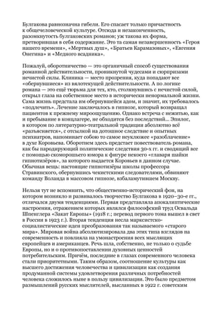 Булгакова равнозначна гибели. Его спасает только причастность
к общечеловеческой культуре. Отсюда и незаконченность,
разомкнутость булгаковских романов; уж такова их форма,
претворившая в себя содержание. Это та самая незавершенность «Героя
нашего времени», «Мертвых душ», «Братьев Карамазовых», «Евгения
Онегина» и «Медного всадника».
Пожалуй, оборотничество — это органичный способ существования
романной действительности, проникнутой чудесами и сюрпризами
нечистой силы. Клиника — место прозрения, куда попадают все
«обернувшиеся» из вялотекущей действительности. А по логике
романа — это ещё тюрьма для тех, кто, столкнувшись с нечистой силой,
открыл глаза на собственное место в исторически ненормальной жизни.
Сама жизнь предстала им обернувшейся адом, и значит, их требовалось
«подлечить». Лечение заключалось в гипнозе, который возвращал
пациентов к прежнему мироощущению. Однако встреча с нежитью, как
и пребывание в концлагере, не обходится без последствий... Эпилог,
в котором по литературно-театральной традиции абсолютно всё
«разъясняется», с отсылкой на дотошное следствие и опытных
психиатров, напоминает собою то самое неуклюжее «разоблачение»
в духе Коровьева. Оборотнем здесь предстает повествователь романа,
как бы пародирующий политические следствия 30-х гг. и сводящий все
с помощью скоморошьего юмора к фигуре некоего «главаря шайки
гипнотизёров», за которого выдается Коровьев в данном случае.
Обычная вещь: настоящие гипнотизёры школы профессора
Стравинского, обернувшись чекистскими следователями, обвиняют
команду Воланда в массовом гипнозе, взбаламутившем Москву.
Нельзя тут не вспомнить, что общественно-исторический фон, на
котором возникло и развивалось творчество Булгакова в 1920–30-е гг.,
отличался двумя тенденциями. Первая представляла апокалиптические
настроения, отражением которых являлся философский труд Освальда
Шпенглера «Закат Европы» (1918 г.; перевод первого тома вышел в свет
в России в 1923 г.). Вторая тенденция несла марксистско-
социалистические идеи преобразования так называемого «старого
мира». Мировая война абсолютизировала два этих типа взглядов на
современность и повлияла на умонастроения всех мыслящих
европейцев и американцев. Речь шла, собственно, не только о судьбе
Европы, но и о противопоставлении духовных ценностей
потребительским. Причём, последние в глазах современного человека
стали приоритетными. Таким образом, соотношение культуры как
высшего достижения человечества и цивилизации как создания
продуманной системы удовлетворения различных потребностей
человека сложилось ныне в пользу цивилизации. Это было предметом
размышлений русских мыслителей, высланных в 1922 г. советским
 