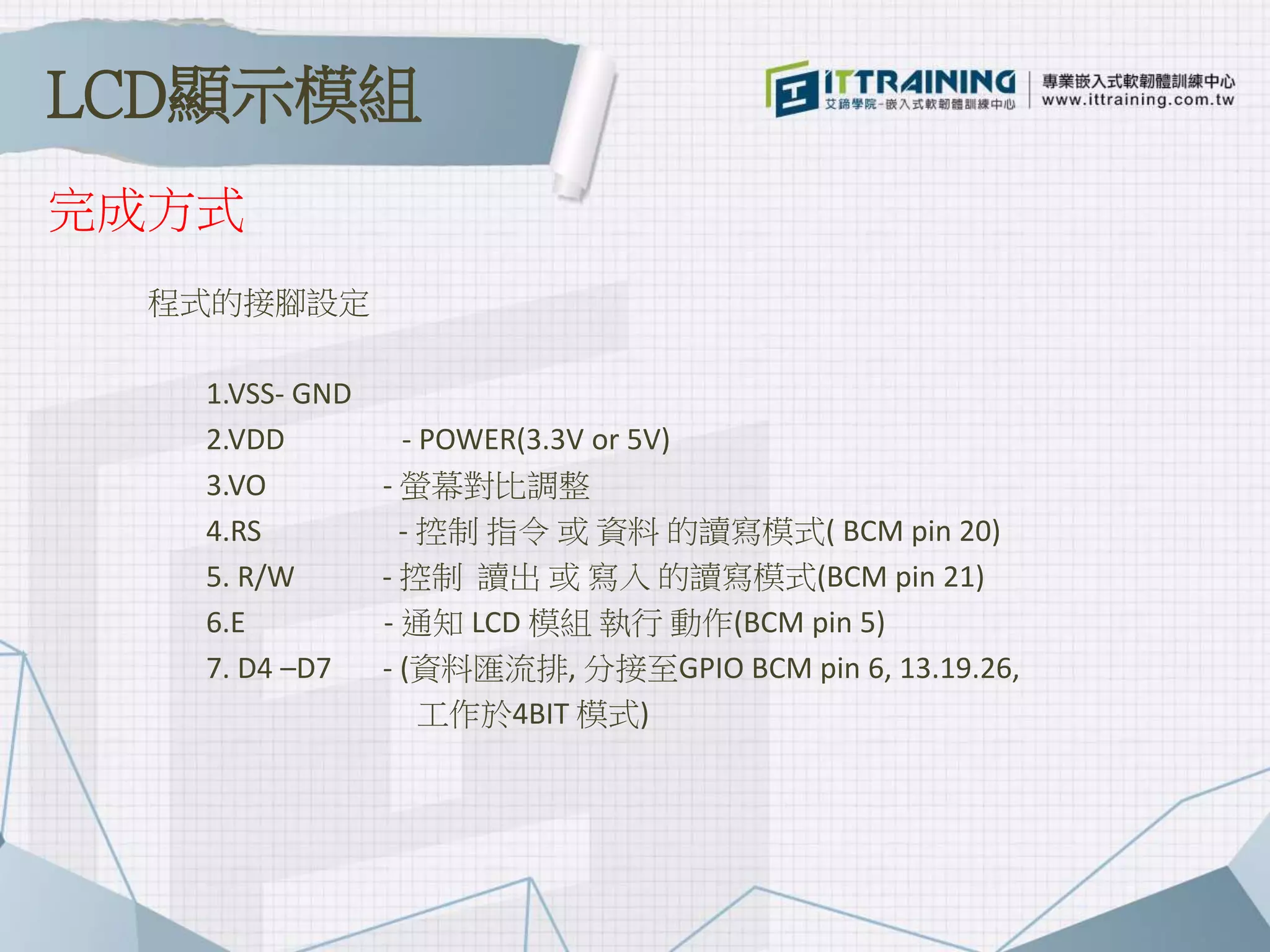 程式的接腳設定
1.VSS- GND
2.VDD - POWER(3.3V or 5V)
3.VO - 螢幕對比調整
4.RS - 控制 指令 或 資料 的讀寫模式( BCM pin 20)
5. R/W - 控制 讀出 或 寫入 的讀寫模式(BCM pin 21)
6.E - 通知 LCD 模組 執行 動作(BCM pin 5)
7. D4 –D7 - (資料匯流排, 分接至GPIO BCM pin 6, 13.19.26,
工作於4BIT 模式)
完成方式
LCD顯示模組
 