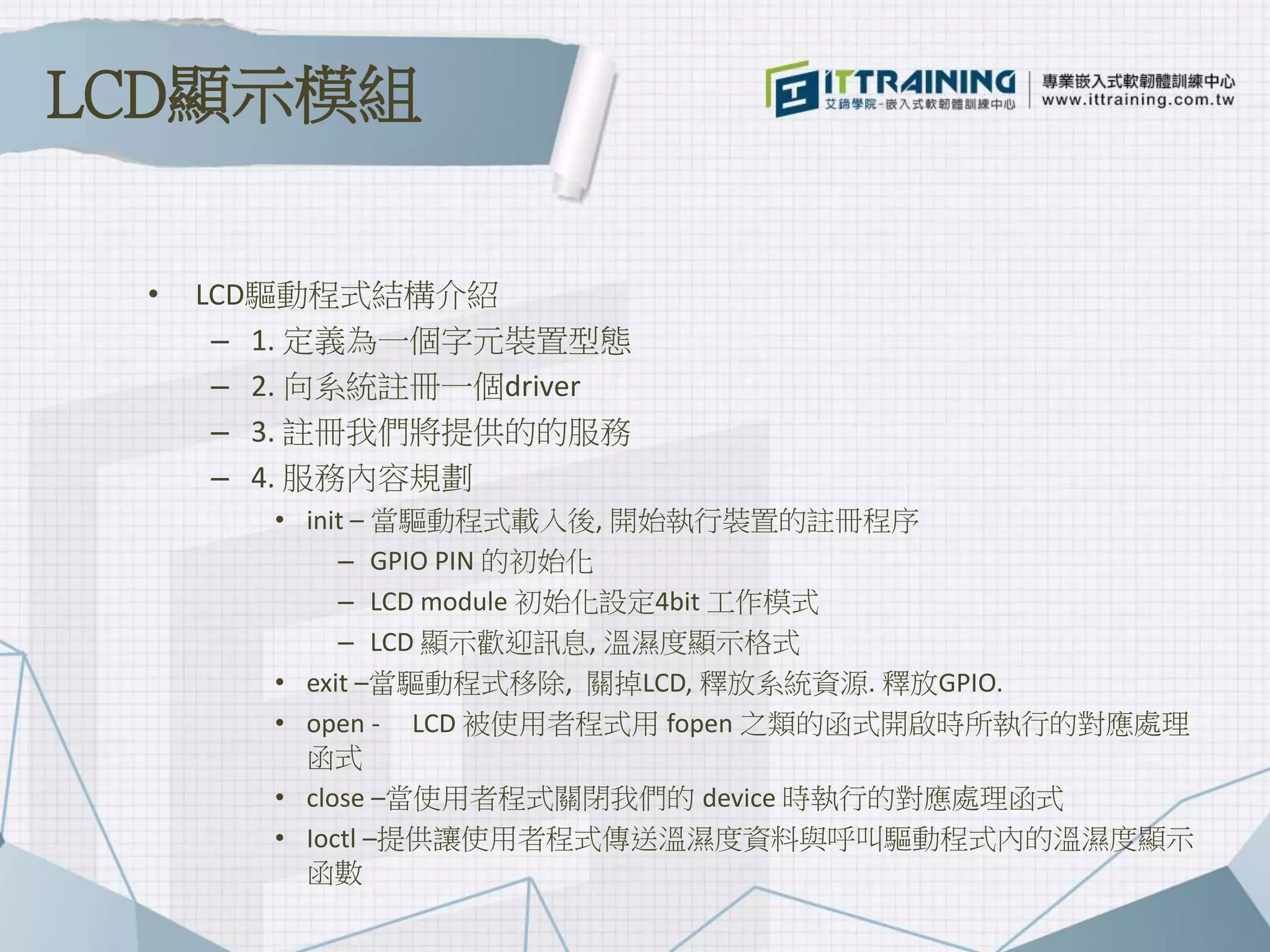 • LCD驅動程式結構介紹
– 1. 定義為一個字元裝置型態
– 2. 向系統註冊一個driver
– 3. 註冊我們將提供的的服務
– 4. 服務內容規劃
• init – 當驅動程式載入後, 開始執行裝置的註冊程序
– GPIO PIN 的初始化
– LCD module 初始化設定4bit 工作模式
– LCD 顯示歡迎訊息, 溫濕度顯示格式
• exit –當驅動程式移除, 關掉LCD, 釋放系統資源. 釋放GPIO.
• open - LCD 被使用者程式用 fopen 之類的函式開啟時所執行的對應處理
函式
• close –當使用者程式關閉我們的 device 時執行的對應處理函式
• Ioctl –提供讓使用者程式傳送溫濕度資料與呼叫驅動程式內的溫濕度顯示
函數
LCD顯示模組
 