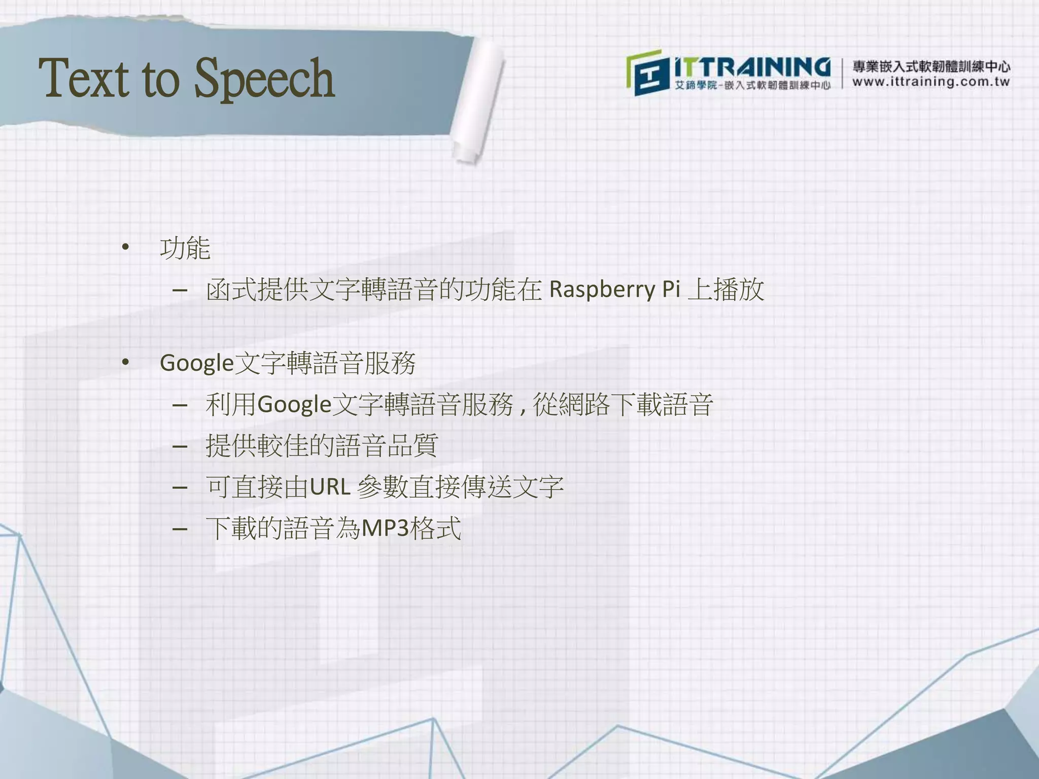 • 功能
– 函式提供文字轉語音的功能在 Raspberry Pi 上播放
• Google文字轉語音服務
– 利用Google文字轉語音服務 , 從網路下載語音
– 提供較佳的語音品質
– 可直接由URL 參數直接傳送文字
– 下載的語音為MP3格式
Text to Speech
 
