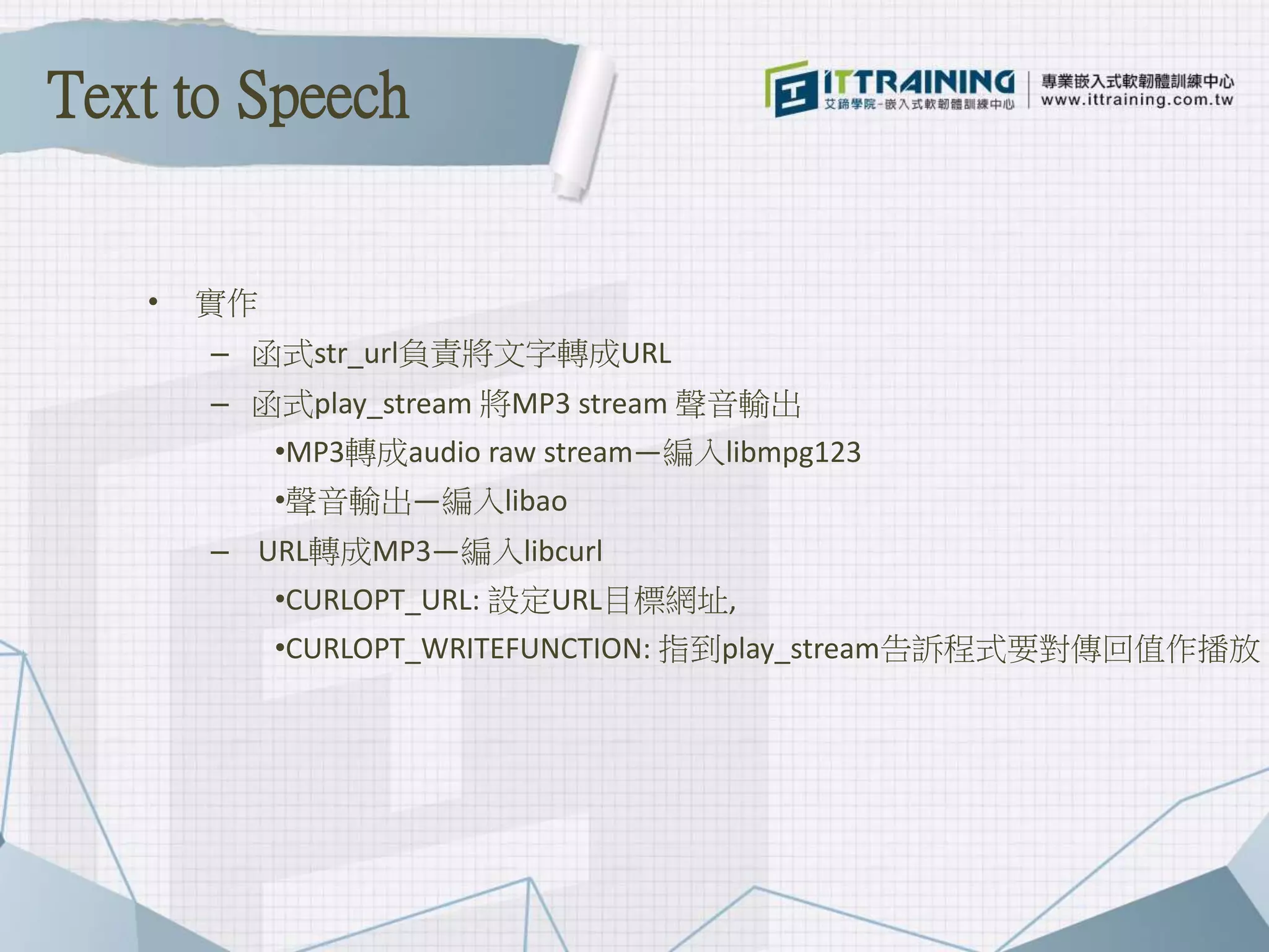 • 實作
– 函式str_url負責將文字轉成URL
– 函式play_stream 將MP3 stream 聲音輸出
•MP3轉成audio raw stream—編入libmpg123
•聲音輸出—編入libao
– URL轉成MP3—編入libcurl
•CURLOPT_URL: 設定URL目標網址,
•CURLOPT_WRITEFUNCTION: 指到play_stream告訴程式要對傳回值作播放
Text to Speech
 