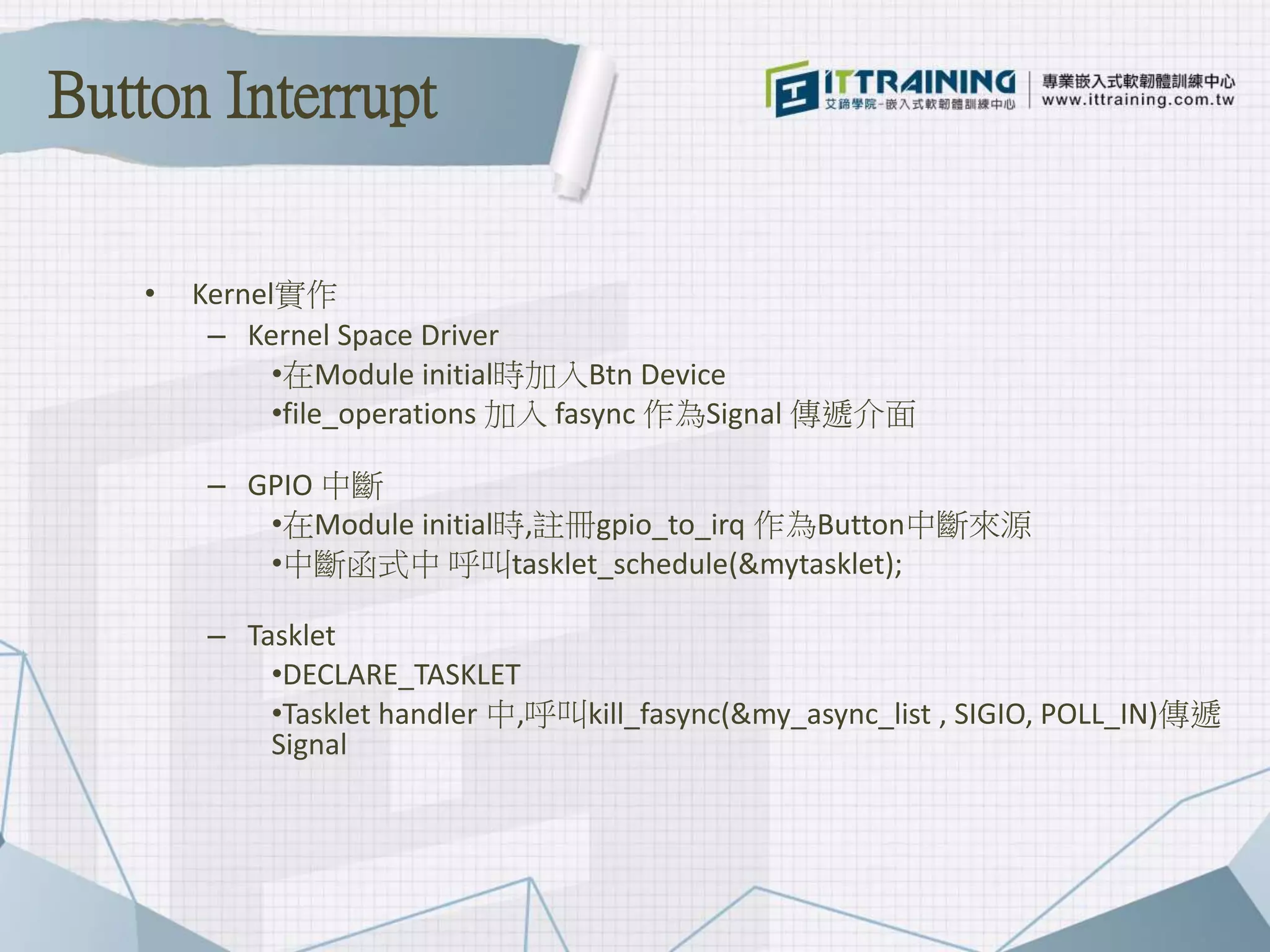 • Kernel實作
– Kernel Space Driver
•在Module initial時加入Btn Device
•file_operations 加入 fasync 作為Signal 傳遞介面
– GPIO 中斷
•在Module initial時,註冊gpio_to_irq 作為Button中斷來源
•中斷函式中 呼叫tasklet_schedule(&mytasklet);
– Tasklet
•DECLARE_TASKLET
•Tasklet handler 中,呼叫kill_fasync(&my_async_list , SIGIO, POLL_IN)傳遞
Signal
Button Interrupt
 