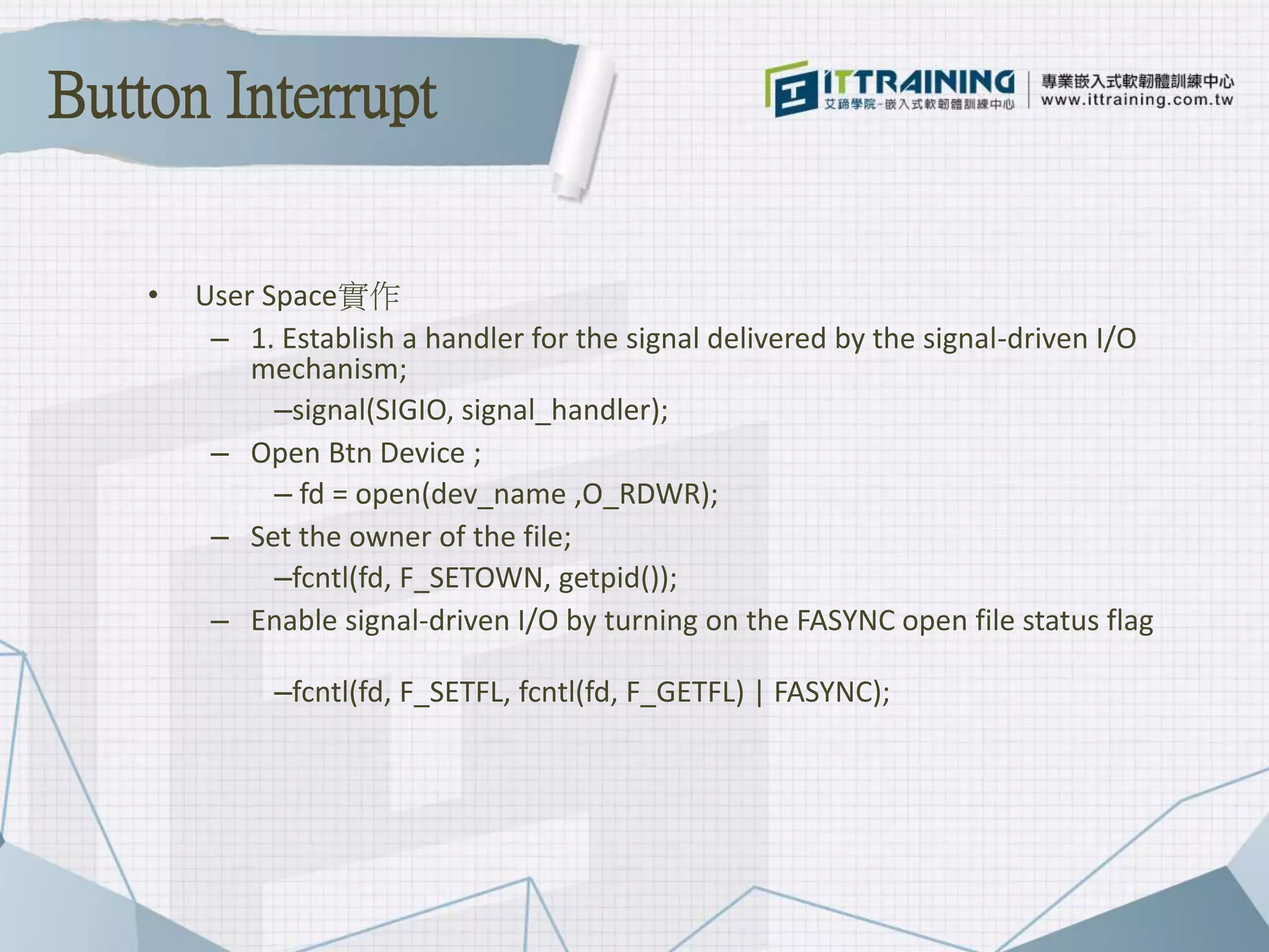 • User Space實作
– 1. Establish a handler for the signal delivered by the signal-driven I/O
mechanism;
–signal(SIGIO, signal_handler);
– Open Btn Device ;
– fd = open(dev_name ,O_RDWR);
– Set the owner of the file;
–fcntl(fd, F_SETOWN, getpid());
– Enable signal-driven I/O by turning on the FASYNC open file status flag
–fcntl(fd, F_SETFL, fcntl(fd, F_GETFL) | FASYNC);
Button Interrupt
 