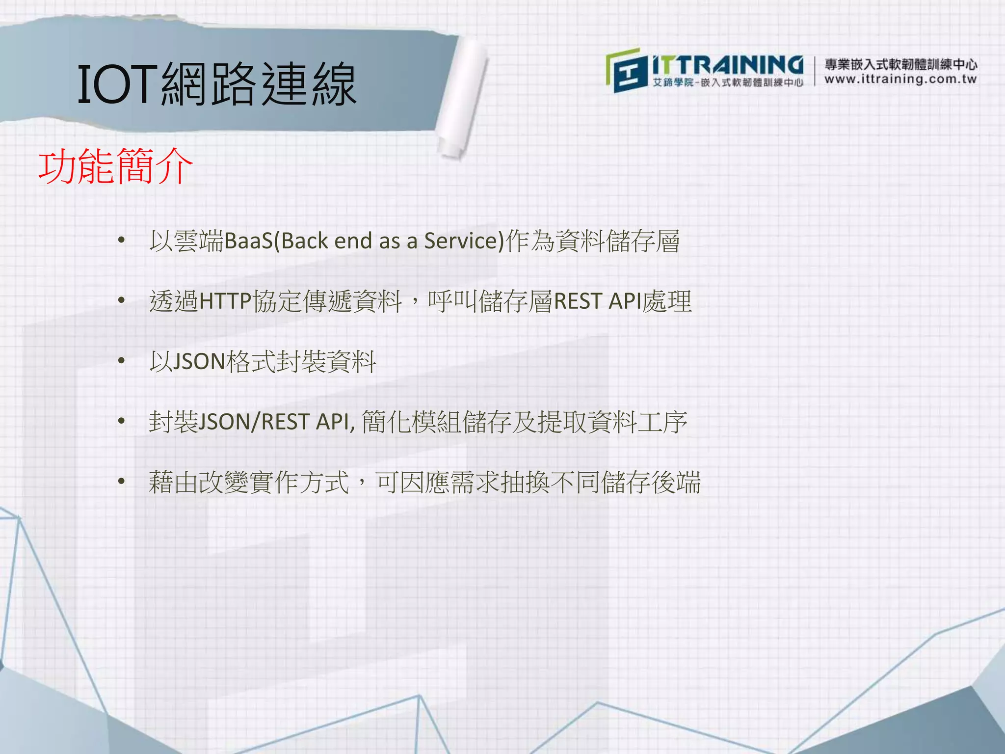 IOT網路連線
• 以雲端BaaS(Back end as a Service)作為資料儲存層
• 透過HTTP協定傳遞資料，呼叫儲存層REST API處理
• 以JSON格式封裝資料
• 封裝JSON/REST API, 簡化模組儲存及提取資料工序
• 藉由改變實作方式，可因應需求抽換不同儲存後端
功能簡介
 