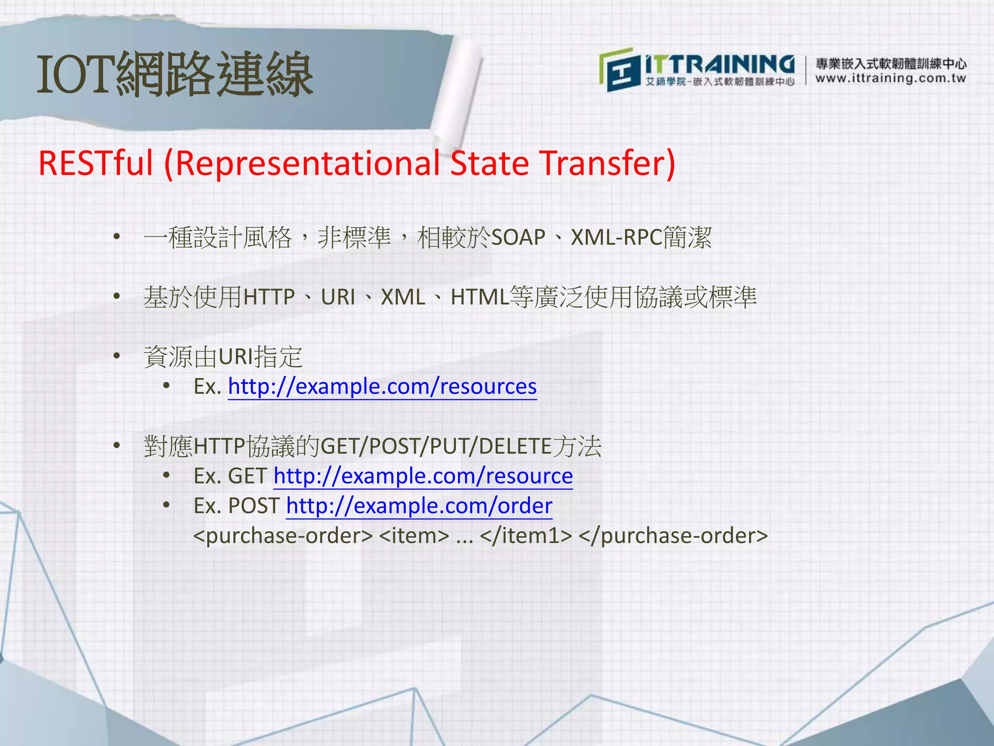 • 一種設計風格，非標準，相較於SOAP、XML-RPC簡潔
• 基於使用HTTP、URI、XML、HTML等廣泛使用協議或標準
• 資源由URI指定
• Ex. http://example.com/resources
• 對應HTTP協議的GET/POST/PUT/DELETE方法
• Ex. GET http://example.com/resource
• Ex. POST http://example.com/order
<purchase-order> <item> ... </item1> </purchase-order>
RESTful (Representational State Transfer)
IOT網路連線
 