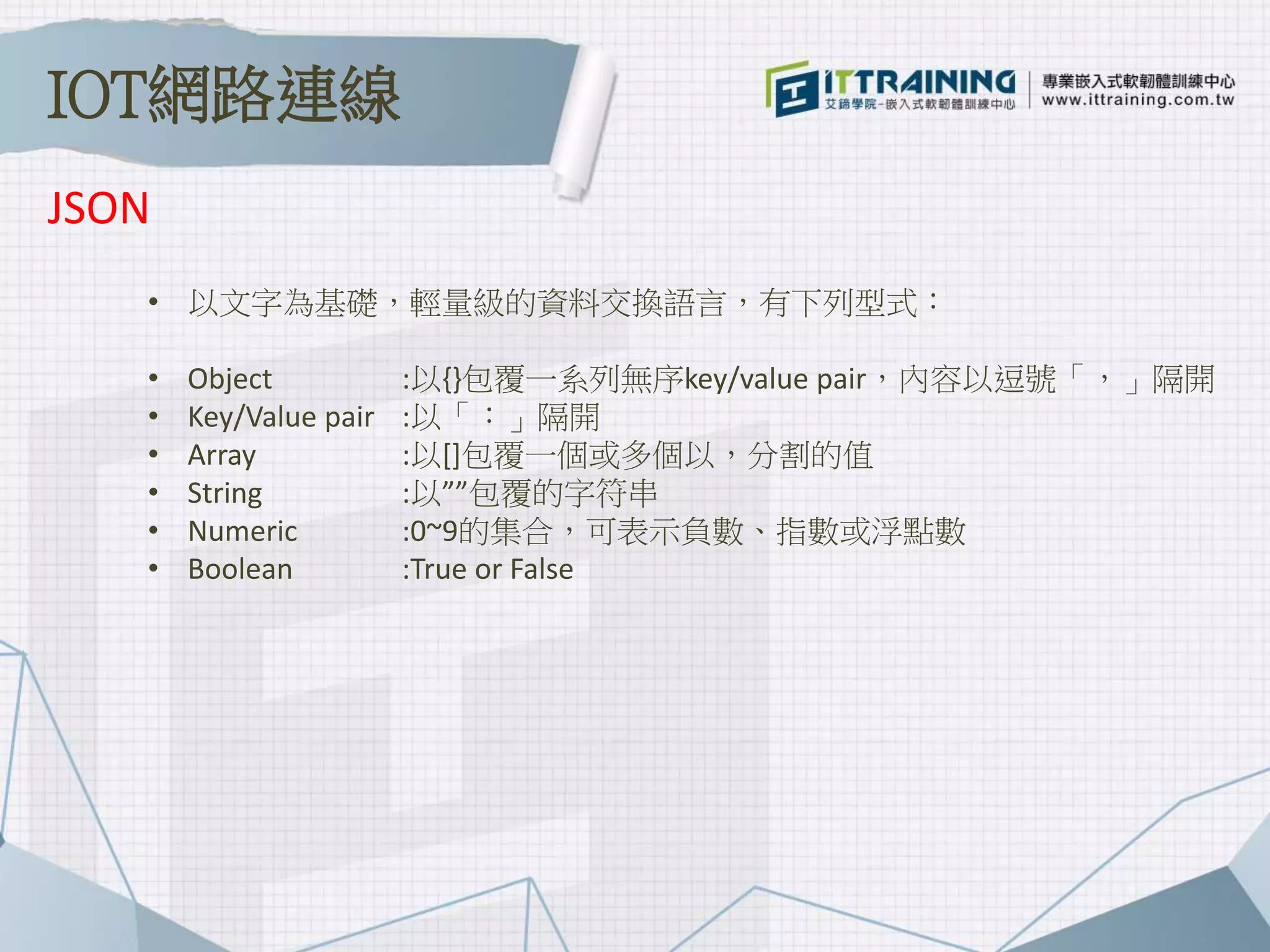 • 以文字為基礎，輕量級的資料交換語言，有下列型式：
• Object :以{}包覆一系列無序key/value pair，內容以逗號「，」隔開
• Key/Value pair :以「：」隔開
• Array :以[]包覆一個或多個以，分割的值
• String :以””包覆的字符串
• Numeric :0~9的集合，可表示負數、指數或浮點數
• Boolean :True or False
JSON
IOT網路連線
 