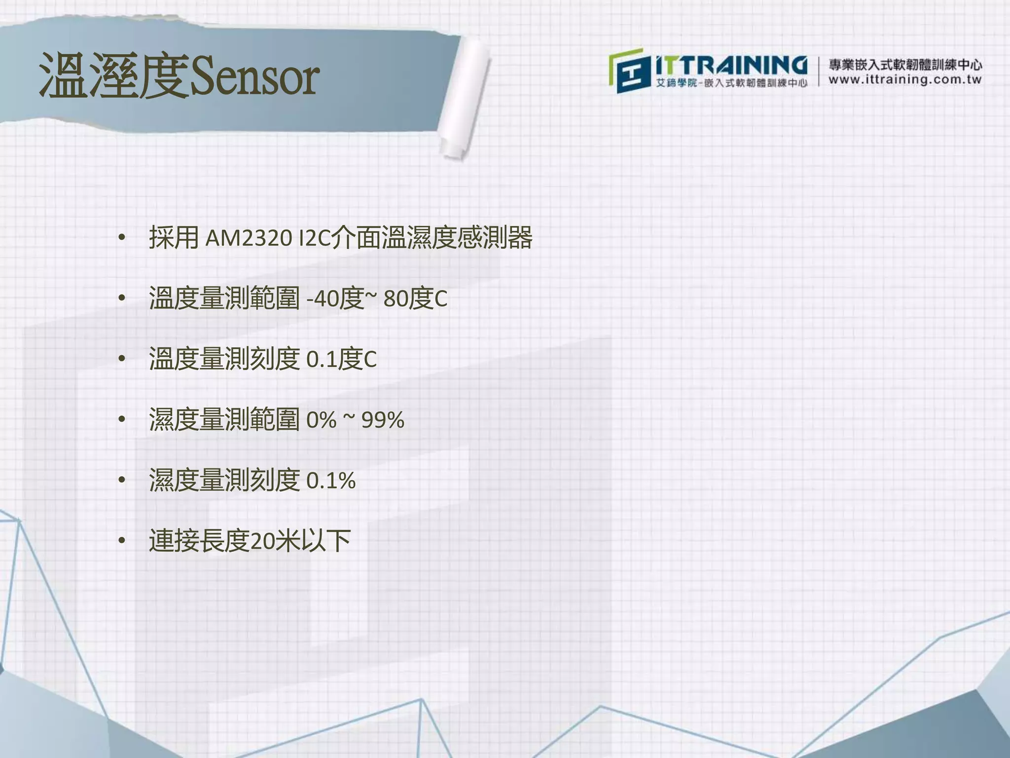 • 採用 AM2320 I2C介面溫濕度感測器
• 溫度量測範圍 -40度~ 80度C
• 溫度量測刻度 0.1度C
• 濕度量測範圍 0% ~ 99%
• 濕度量測刻度 0.1%
• 連接長度20米以下
溫溼度Sensor
 