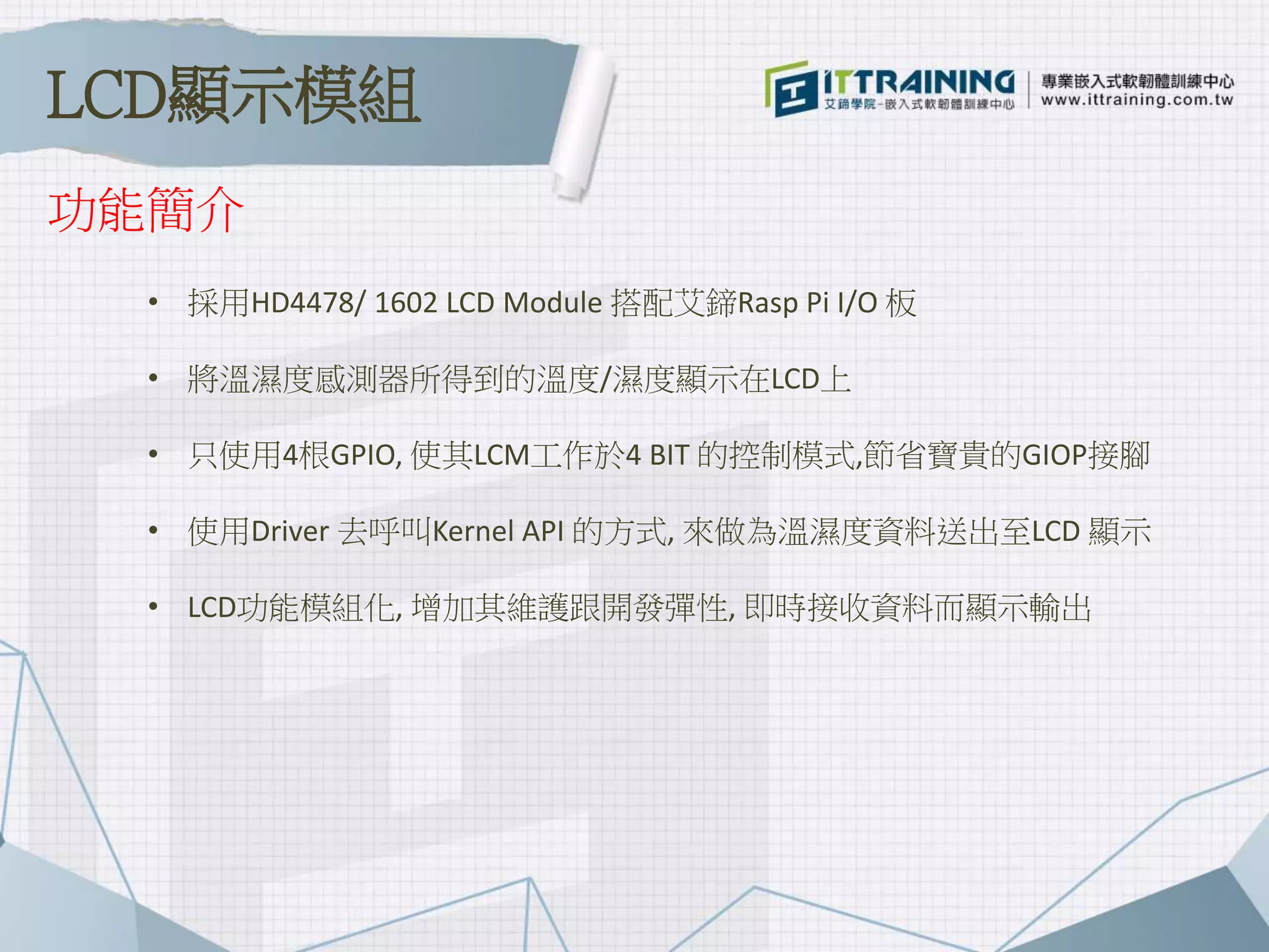 功能簡介
• 採用HD4478/ 1602 LCD Module 搭配艾鍗Rasp Pi I/O 板
• 將溫濕度感測器所得到的溫度/濕度顯示在LCD上
• 只使用4根GPIO, 使其LCM工作於4 BIT 的控制模式,節省寶貴的GIOP接腳
• 使用Driver 去呼叫Kernel API 的方式, 來做為溫濕度資料送出至LCD 顯示
• LCD功能模組化, 增加其維護跟開發彈性, 即時接收資料而顯示輸出
LCD顯示模組
 