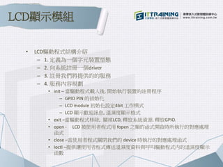 • LCD驅動程式結構介紹
– 1. 定義為一個字元裝置型態
– 2. 向系統註冊一個driver
– 3. 註冊我們將提供的的服務
– 4. 服務內容規劃
• init – 當驅動程式載入後, 開始執行裝置的註冊程序
– GPIO PIN 的初始化
– LCD module 初始化設定4bit 工作模式
– LCD 顯示歡迎訊息, 溫濕度顯示格式
• exit –當驅動程式移除, 關掉LCD, 釋放系統資源. 釋放GPIO.
• open - LCD 被使用者程式用 fopen 之類的函式開啟時所執行的對應處理
函式
• close –當使用者程式關閉我們的 device 時執行的對應處理函式
• Ioctl –提供讓使用者程式傳送溫濕度資料與呼叫驅動程式內的溫濕度顯示
函數
LCD顯示模組
 