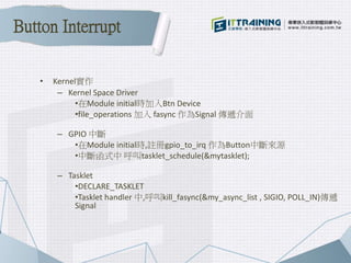 • Kernel實作
– Kernel Space Driver
•在Module initial時加入Btn Device
•file_operations 加入 fasync 作為Signal 傳遞介面
– GPIO 中斷
•在Module initial時,註冊gpio_to_irq 作為Button中斷來源
•中斷函式中 呼叫tasklet_schedule(&mytasklet);
– Tasklet
•DECLARE_TASKLET
•Tasklet handler 中,呼叫kill_fasync(&my_async_list , SIGIO, POLL_IN)傳遞
Signal
Button Interrupt
 