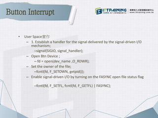 • User Space實作
– 1. Establish a handler for the signal delivered by the signal-driven I/O
mechanism;
–signal(SIGIO, signal_handler);
– Open Btn Device ;
– fd = open(dev_name ,O_RDWR);
– Set the owner of the file;
–fcntl(fd, F_SETOWN, getpid());
– Enable signal-driven I/O by turning on the FASYNC open file status flag
–fcntl(fd, F_SETFL, fcntl(fd, F_GETFL) | FASYNC);
Button Interrupt
 