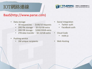 • Data storage
• 30 request/sec， $100/10 requests
• 20G file storage， $0.03/GB extra
• 20G DB storage， $200/20GB extra
• 2TB data transfer，$0.10/GB extra
• Pushing service
• 1M unique recipients
• Social integration
• Twitter auth
• FaceBook auth
• Cloud Code
• node.js
• Web Hosting
BaaS(http://www.parse.com)
IOT網路連線
 