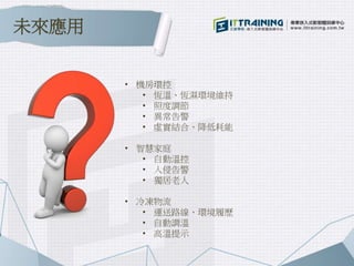 未來應用
• 機房環控
• 恆溫、恆濕環境維持
• 照度調節
• 異常告警
• 虛實結合、降低耗能
• 智慧家庭
• 自動溫控
• 入侵告警
• 獨居老人
• 冷凍物流
• 運送路線、環境履歷
• 自動調溫
• 高溫提示
 