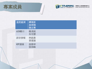 溫度感測 譚建新
翁南陽
陳志專
LCD顯示 楊清銘
朱芫慧
語音發報 林銘貴
黃建雄
IOT連線 翁偉倬
張榮峰
專案成員
 