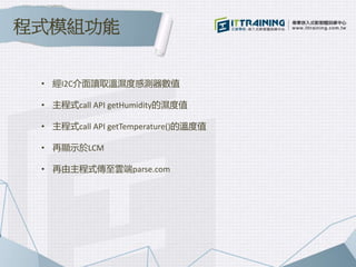 • 經I2C介面讀取溫濕度感測器數值
• 主程式call API getHumidity的濕度值
• 主程式call API getTemperature()的溫度值
• 再顯示於LCM
• 再由主程式傳至雲端parse.com
程式模組功能
 