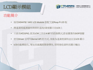 功能簡介
• 採用HD4478/ 1602 LCD Module 搭配艾鍗Rasp Pi I/O 板
• 將溫濕度感測器所得到的溫度/濕度顯示在LCD上
• 只使用4根GPIO, 使其LCM工作於4 BIT 的控制模式,節省寶貴的GIOP接腳
• 使用Driver 去呼叫Kernel API 的方式, 來做為溫濕度資料送出至LCD 顯示
• LCD功能模組化, 增加其維護跟開發彈性, 即時接收資料而顯示輸出
LCD顯示模組
 