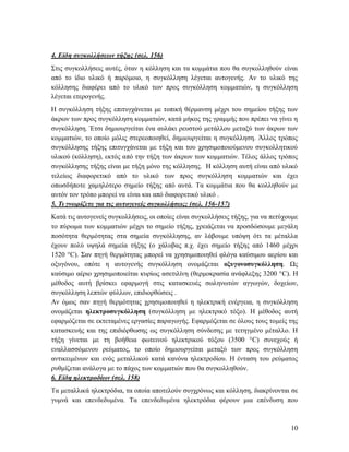 10
4. Είδη συγκολλήσεων τήξης (σελ. 156)
Στις συγκολλήσεις αυτές, όταν η κόλληση και τα κομμάτια που θα συγκολληθούν είναι
από το ίδιο υλικό ή παρόμοιο, η συγκόλληση λέγεται αυτογενής. Αν το υλικό της
κόλλησης διαφέρει από το υλικό των προς συγκόλληση κομματιών, η συγκόλληση
λέγεται ετερογενής.
Η συγκόλληση τήξης επιτυγχάνεται με τοπική θέρμανση μέχρι του σημείου τήξης των
άκρων των προς συγκόλληση κομματιών, κατά μήκος της γραμμής που πρέπει να γίνει η
συγκόλληση. Έτσι δημιουργείται ένα αυλάκι ρευστού μετάλλου μεταξύ των άκρων των
κομματιών, το οποίο μόλις στερεοποιηθεί, δημιουργείται η συγκόλληση. Άλλος τρόπος
συγκόλλησης τήξης επιτυγχάνεται με τήξη και του χρησιμοποιούμενου συγκολλητικού
υλικού (κόλληση), εκτός από την τήξη των άκρων των κομματιών. Τέλος άλλος τρόπος
συγκόλλησης τήξης είναι με τήξη μόνο της κόλλησης. Η κόλληση αυτή είναι από υλικό
τελείως διαφορετικό από το υλικό των προς συγκόλληση κομματιών και έχει
οπωσδήποτε χαμηλότερο σημείο τήξης από αυτά. Τα κομμάτια που θα κολληθούν με
αυτόν τον τρόπο μπορεί να είναι και από διαφορετικό υλικό .
5. Τι γνωρίζετε για τις αυτογενείς συγκολλήσεις; (σελ. 156-157)
Κατά τις αυτογενείς συγκολλήσεις, οι οποίες είναι συγκολλήσεις τήξης, για να πετύχουμε
το πύρωμα των κομματιών μέχρι το σημείο τήξης, χρειάζεται να προσδώσουμε μεγάλη
ποσότητα θερμότητας στα σημεία συγκόλλησης, αν λάβουμε υπόψη ότι τα μέταλλα
έχουν πολύ υψηλά σημεία τήξης (ο χάλυβας π.χ. έχει σημείο τήξης από 1460 μέχρι
1520 °C). Σαν πηγή θερμότητας μπορεί να χρησιμοποιηθεί φλόγα καύσιμου αερίου και
οξυγόνου, οπότε η αυτογενής συγκόλληση ονομάζεται οξυγονοσυγκόλληση. Ως
καύσιμο αέριο χρησιμοποιείται κυρίως ασετιλίνη (θερμοκρασία ανάφλεξης 3200 °C). Η
μέθοδος αυτή βρίσκει εφαρμογή στις κατασκευές σωληνωτών αγγωγών, δοχείων,
συγκόλληση λεπτών φύλλων, επιδιορθώσεις .
Αν όμως σαν πηγή θερμότητας χρησιμοποιηθεί η ηλεκτρική ενέργεια, η συγκόλληση
ονομάζεται ηλεκτροσυγκόλληση (συγκόλληση με ηλεκτρικό τόξο). Η μέθοδος αυτή
εφαρμόζεται σε εκτεταμένες εργασίες παραγωγής. Εφαρμόζεται σε όλους τους τομείς της
κατασκευής και της επιδιόρθωσης ως συγκόλληση σύνδεσης με τετηγμένο μέταλλο. Η
τήξη γίνεται με τη βοήθεια φωτεινού ηλεκτρικού τόξου (3500 °C) συνεχούς ή
εναλλασσόμενου ρεύματος, το οποίο δημιουργείται μεταξύ των προς συγκόλληση
αντικειμένων και ενός μεταλλικού κατά κανόνα ηλεκτροδίου. Η ένταση του ρεύματος
ρυθμίζεται ανάλογα με το πάχος των κομματιών που θα συγκολληθούν.
6. Είδη ηλεκτροδίων (σελ. 158)
Τα μεταλλικά ηλεκτρόδια, τα οποία αποτελούν συγχρόνως και κόλληση, διακρίνονται σε
γυμνά και επενδεδυμένα. Τα επενδεδυμένα ηλεκτρόδια φέρουν μια επένδυση που
 