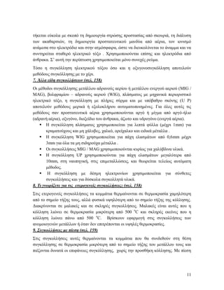 11
τήκεται εύκολα με σκοπό τη δημιουργία στρώσης προστασίας από σκουριά, τη διάλυση
των ακαθαρσιών, τη δημιουργία προστατευτικού μανδύα από αέρια, τον ιονισμό
ανάμεσα στο ηλεκτρόδιο και στην ατμόσφαιρα, ώστε να διευκολύνεται το άναμμα και να
συντηρείται σταθερό ηλεκτρικό τόξο . Χρησιμοποιούνται επίσης και ηλεκτρόδια από
άνθρακα. Σ’ αυτή την περίπτωση χρησιμοποιείται μόνο συνεχές ρεύμα.
Τόσο η συγκόλληση ηλεκτρικού τόξου όσο και η οξυγονοσυγκόλληση αποτελούν
μεθόδους συγκόλλησης με το χέρι.
7. Άλλα είδη συγκολλήσεων (σελ. 158)
Οι μέθοδοι συγκόλλησης μετάλλου αδρανούς αερίου ή μετάλλου ενεργού αεριού (MIG /
MAG), βολφραμίου – αδρανούς αεριού (WIG), πλάσματος με μηχανικά περιοριστικό
ηλεκτρικό τόξο, η συγκόλληση με πλήρες σύρμα και με υπόβαθρο σκόνης (U P)
αποτελούν μεθόδους μερικά ή εξολοκλήρου αυτοματοποιημένες. Για όλες αυτές τις
μεθόδους σαν προστατευτικά αέρια χρησιμοποιούνται αργό ή μίγμα από αργό-ήλιο
(αδρανή αέρια), οξυγόνο, διοξείδιο του άνθρακα, άζωτο και υδρογόνο (ενεργά αέρια).
 Η συγκόλληση πλάσματος χρησιμοποιείται για λεπτά φύλλα (μέχρι 1mm) για
κραματούχους και μη χάλυβες, χαλκό, ορείχαλκο και ειδικά μέταλλα .
 Η συγκόλληση WIG χρησιμοποιείται για πάχη ελασμάτων από 0,6mm μέχρι
3mm για όλα τα μη σιδηρούχα μέταλλα .
 Οι συγκολλήσεις MIG / MAG χρησιμοποιούνται κυρίως για χαλύβδινα υλικά.
 Η συγκόλληση UP χρησιμοποιούνται για πάχη ελασμάτων μεγαλύτερα από
10mm, στη ναυπηγική, στις επιμεταλλώσεις, και θεωρείται τελείως αυτόματη
μέθοδος.
 Η συγκόλληση με δέσμη ηλεκτρονίων χρησιμοποιείται για σύνθετες
συγκολλήσεις και για δύσκολα συγκολλητά υλικά.
8. Τι γνωρίζετε για τις ετερογενείς συγκολλήσεις; (σελ. 158)
Στις ετερογενείς συγκολλήσεις τα κομμάτια θερμαίνονται σε θερμοκρασία χαμηλότερη
από το σημείο τήξης τους, αλλά φυσικά υψηλότερη από το σημείο τήξης της κόλλησης.
Διακρίνονται σε μαλακές και σε σκληρές συγκολλήσεις. Μαλακές είναι αυτές που η
κόλληση λιώνει σε θερμοκρασία μικρότερη από 500 ο
C και σκληρές εκείνες που η
κόλληση λιώνει πάνω από 500 ο
C. Βρίσκουν εφαρμογή στις συγκολλήσεις των
ανομοιογενών μετάλλων ή όταν δεν επιτρέπονται οι υψηλές θερμοκρασίες.
9. Συγκολλήσεις με πίεση (σελ. 159)
Στις συγκολλήσεις αυτές θερμαίνονται τα κομμάτια που θα συνδεθούν στη θέση
συγκόλλησης σε θερμοκρασία μικρότερη από το σημείο τήξης του μετάλλου τους και
πιέζονται δυνατά οι επιφάνειες συγκόλλησης, χωρίς την προσθήκη κόλλησης. Με πίεση
 